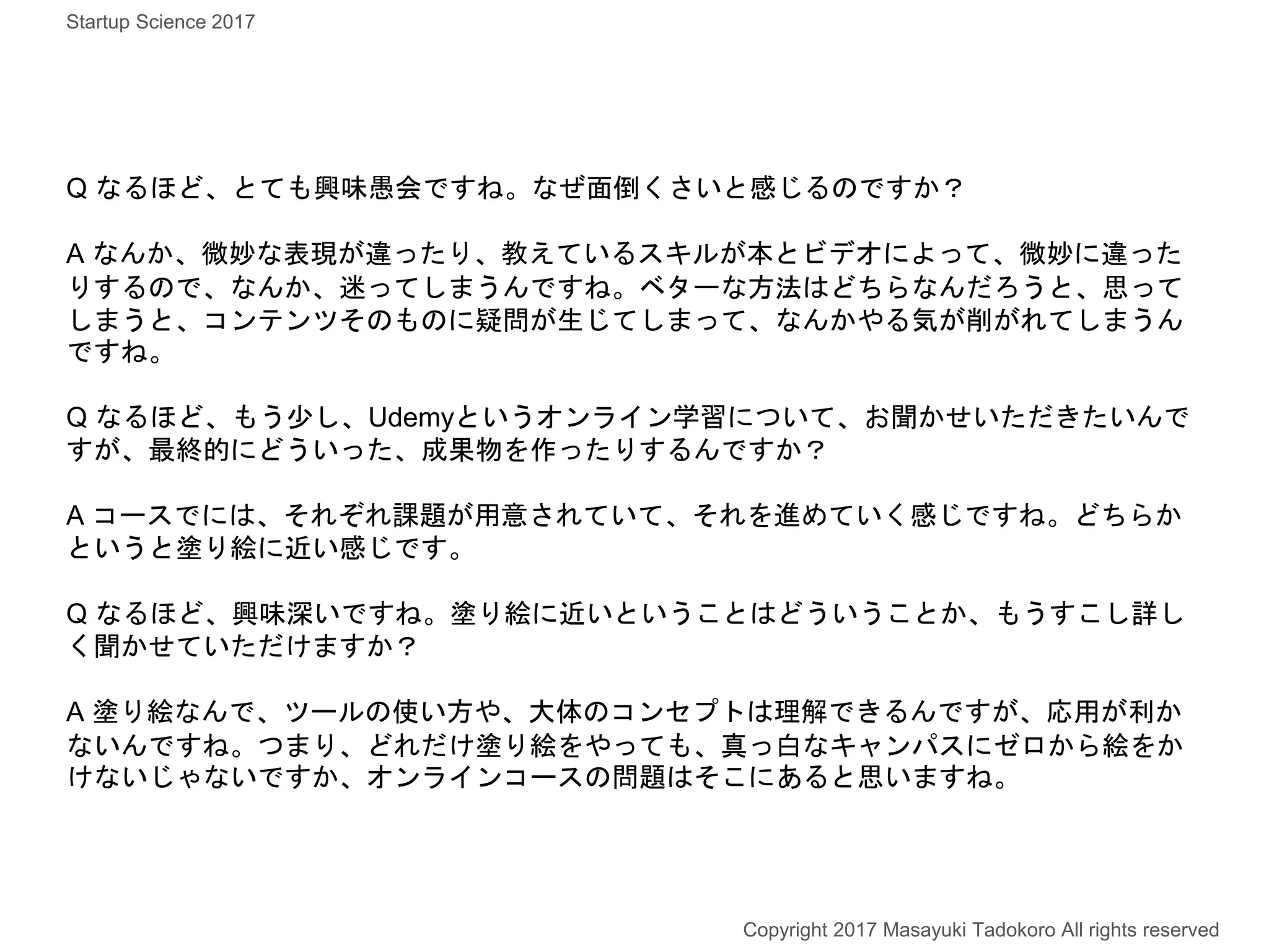 Q なるほど、とても興味愚会ですね。なぜ面倒くさいと感じるのですか？
A なんか、微妙な表現が違ったり、教えているスキルが本とビデオによって、微妙に違った
りするので、なんか、迷ってしまうんですね。ベターな方法はどちらなんだろうと、思って
しまうと、コンテンツそのものに疑問が生じてしまって、なんかやる気が削がれてしまうん
ですね。
Q なるほど、もう少し、Udemyというオンライン学習について、お聞かせいただきたいんで
すが、最終的にどういった、成果物を作ったりするんですか？
A コースでには、それぞれ課題が用意されていて、それを進めていく感じですね。どちらか
というと塗り絵に近い感じです。
Q なるほど、興味深いですね。塗り絵に近いということはどういうことか、もうすこし詳し
く聞かせていただけますか？
A 塗り絵なんで、ツールの使い方や、大体のコンセプトは理解できるんですが、応用が利か
ないんですね。つまり、どれだけ塗り絵をやっても、真っ白なキャンパスにゼロから絵をか
けないじゃないですか、オンラインコースの問題はそこにあると思いますね。
Copyright 2017 Masayuki Tadokoro All rights reserved
Startup Science 2017
 