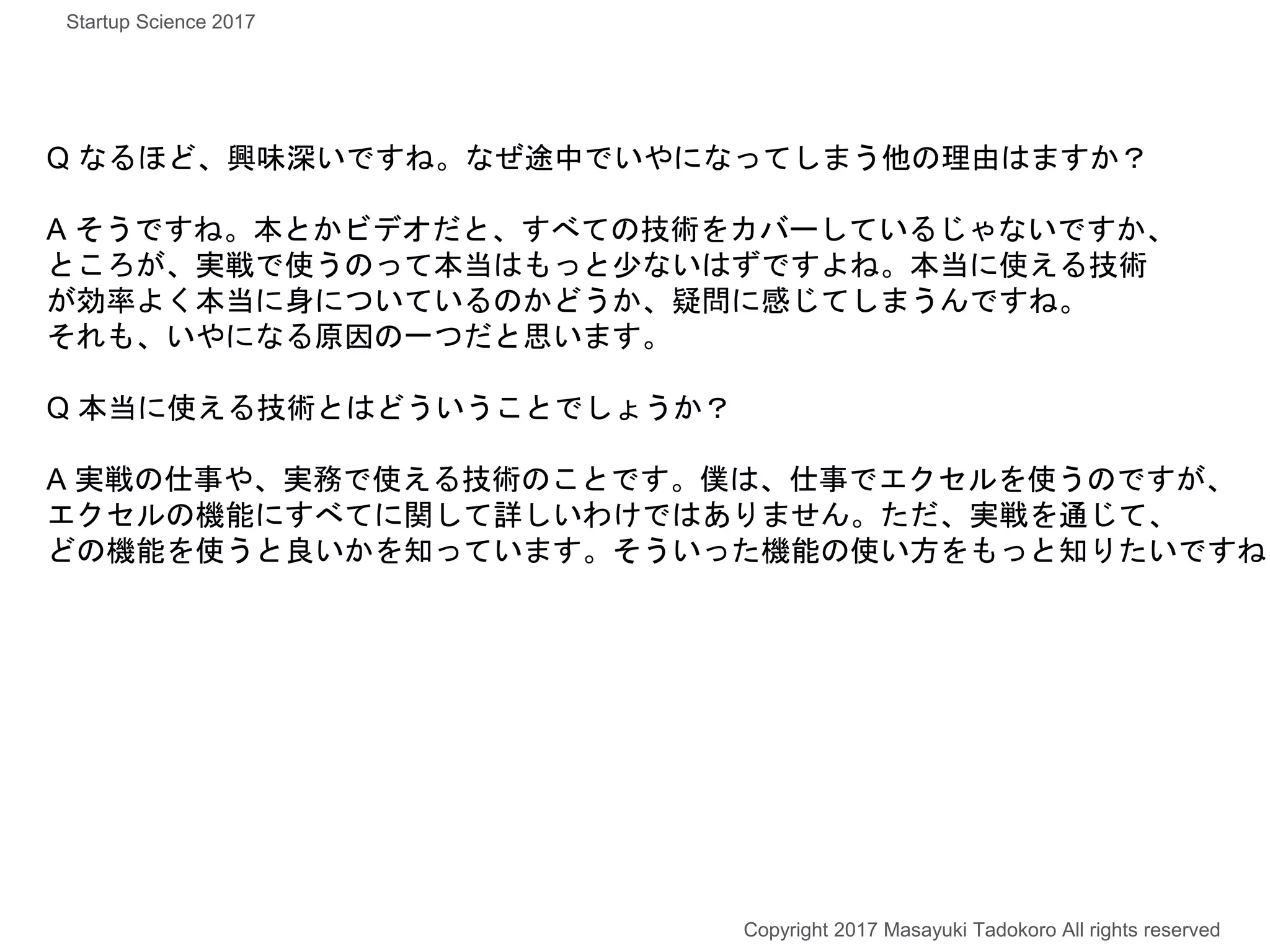 Q なるほど、興味深いですね。なぜ途中でいやになってしまう他の理由はますか？
A そうですね。本とかビデオだと、すべての技術をカバーしているじゃないですか、
ところが、実戦で使うのって本当はもっと少ないはずですよね。本当に使える技術
が効率よく本当に身についているのかどうか、疑問に感じてしまうんですね。
それも、いやになる原因の一つだと思います。
Q 本当に使える技術とはどういうことでしょうか？
A 実戦の仕事や、実務で使える技術のことです。僕は、仕事でエクセルを使うのですが、
エクセルの機能にすべてに関して詳しいわけではありません。ただ、実戦を通じて、
どの機能を使うと良いかを知っています。そういった機能の使い方をもっと知りたいですね
Copyright 2017 Masayuki Tadokoro All rights reserved
Startup Science 2017
 