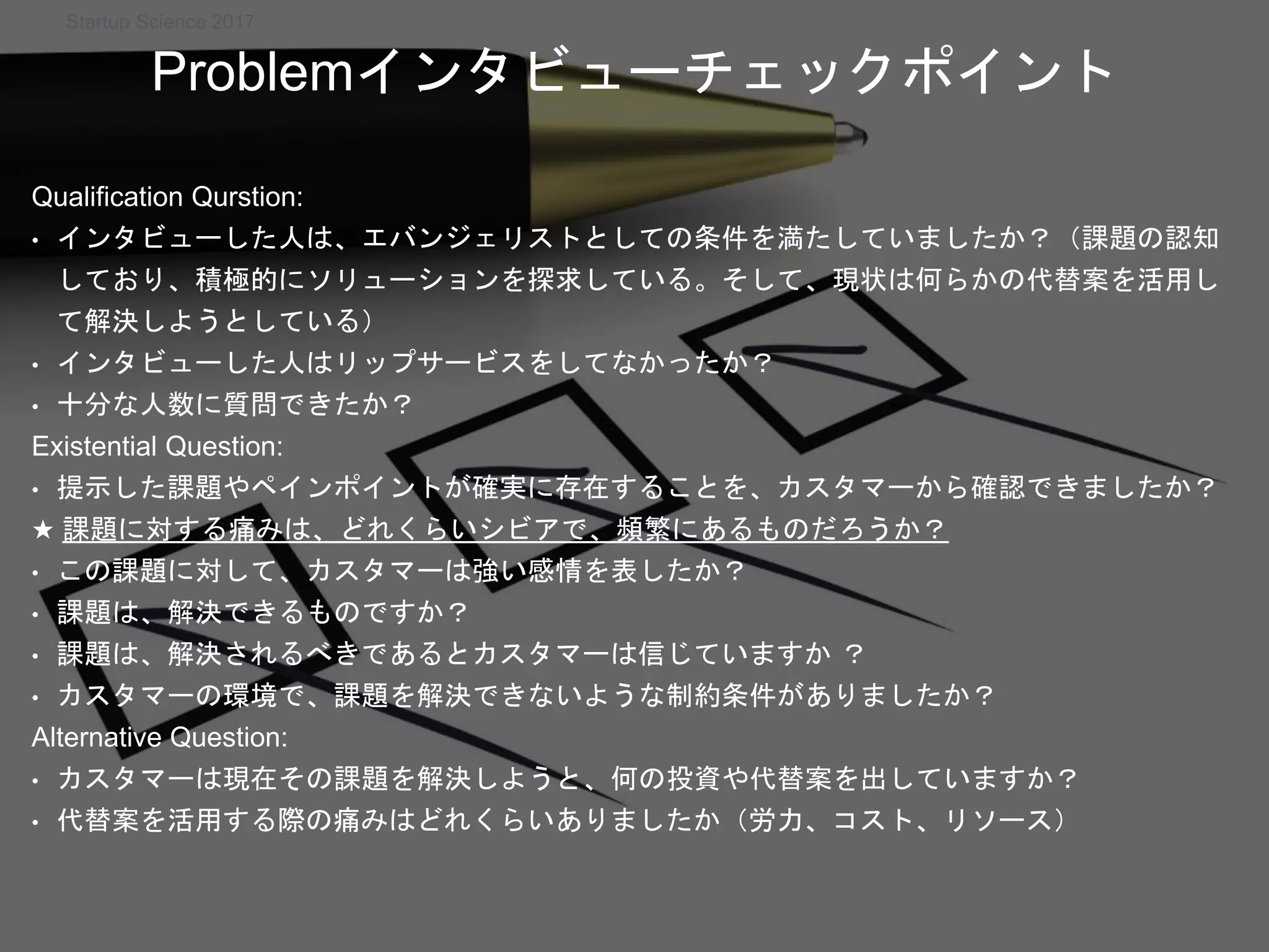 Startup Science 2017
Qualification Qurstion:
• インタビューした人は、エバンジェリストとしての条件を満たしていましたか？（課題の認知
しており、積極的にソリューションを探求している。そして、現状は何らかの代替案を活用し
て解決しようとしている）
• インタビューした人はリップサービスをしてなかったか？
• 十分な人数に質問できたか？
Existential Question:
• 提示した課題やペインポイントが確実に存在することを、カスタマーから確認できましたか？
★ 課題に対する痛みは、どれくらいシビアで、頻繁にあるものだろうか？
• この課題に対して、カスタマーは強い感情を表したか？
• 課題は、解決できるものですか？
• 課題は、解決されるべきであるとカスタマーは信じていますか ？
• カスタマーの環境で、課題を解決できないような制約条件がありましたか？
Alternative Question:
• カスタマーは現在その課題を解決しようと、何の投資や代替案を出していますか？
• 代替案を活用する際の痛みはどれくらいありましたか（労力、コスト、リソース）
Problemインタビューチェックポイント
 