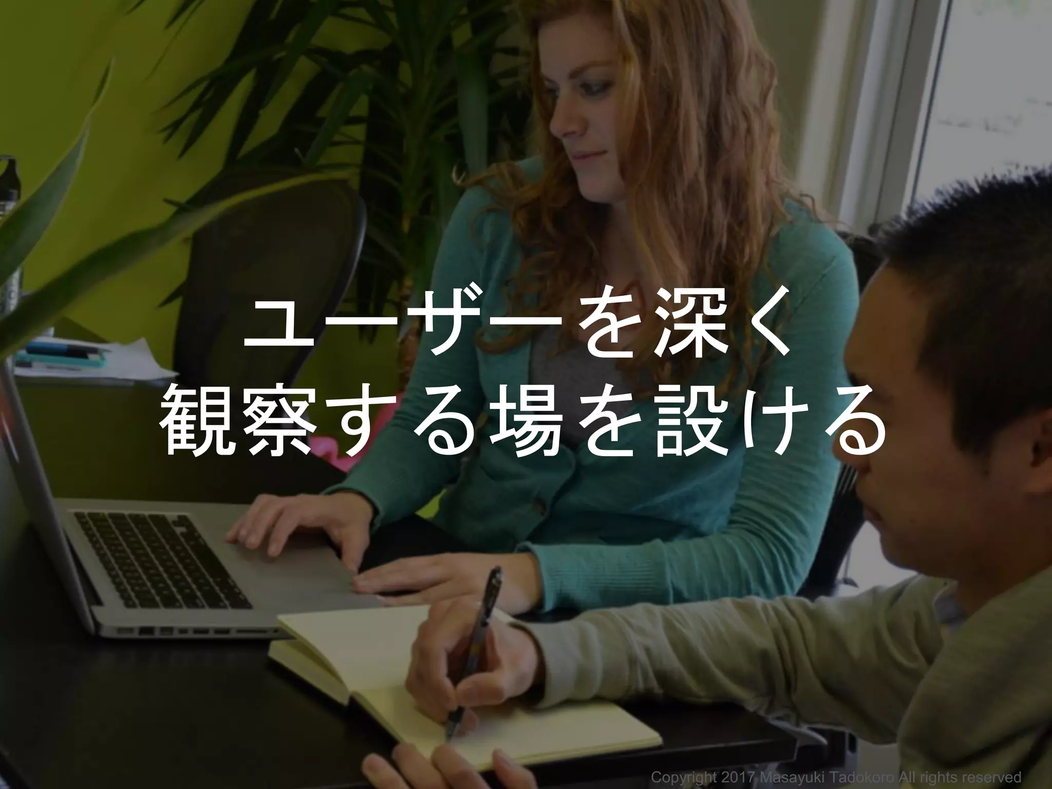 ユーザーを深く
観察する場を設ける
Copyright 2017 Masayuki Tadokoro All rights reserved
 