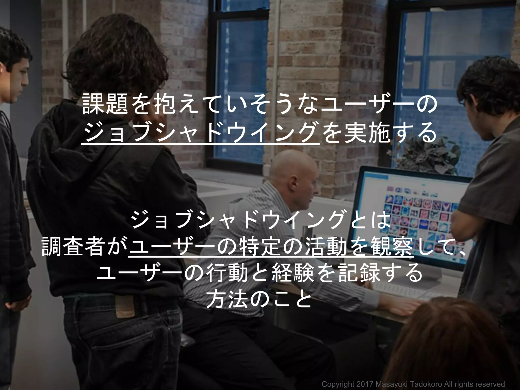 課題を抱えていそうなユーザーの
ジョブシャドウイングを実施する
ジョブシャドウイングとは
調査者がユーザーの特定の活動を観察して、
ユーザーの行動と経験を記録する
方法のこと
Copyright 2017 Masayuki Tadokoro All rights reserved
 