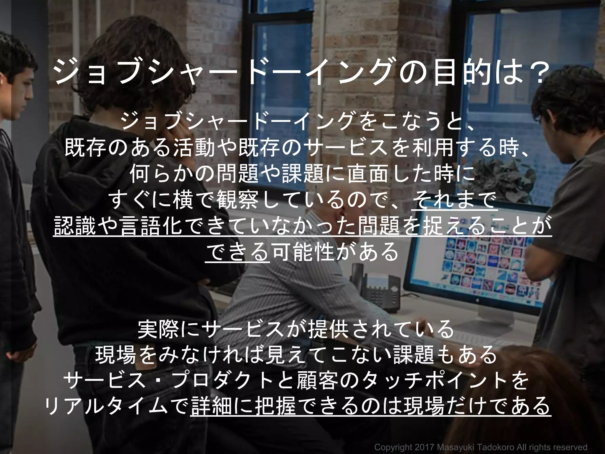 ジョブシャードーイングの目的は？
ジョブシャードーイングをこなうと、
既存のある活動や既存のサービスを利用する時、
何らかの問題や課題に直面した時に
すぐに横で観察しているので、それまで
認識や言語化できていなかった問題を捉えることが
できる可能性がある
実際にサービスが提供されている
現場をみなければ見えてこない課題もある
サービス・プロダクトと顧客のタッチポイントを
リアルタイムで詳細に把握できるのは現場だけである
Copyright 2017 Masayuki Tadokoro All rights reserved
 