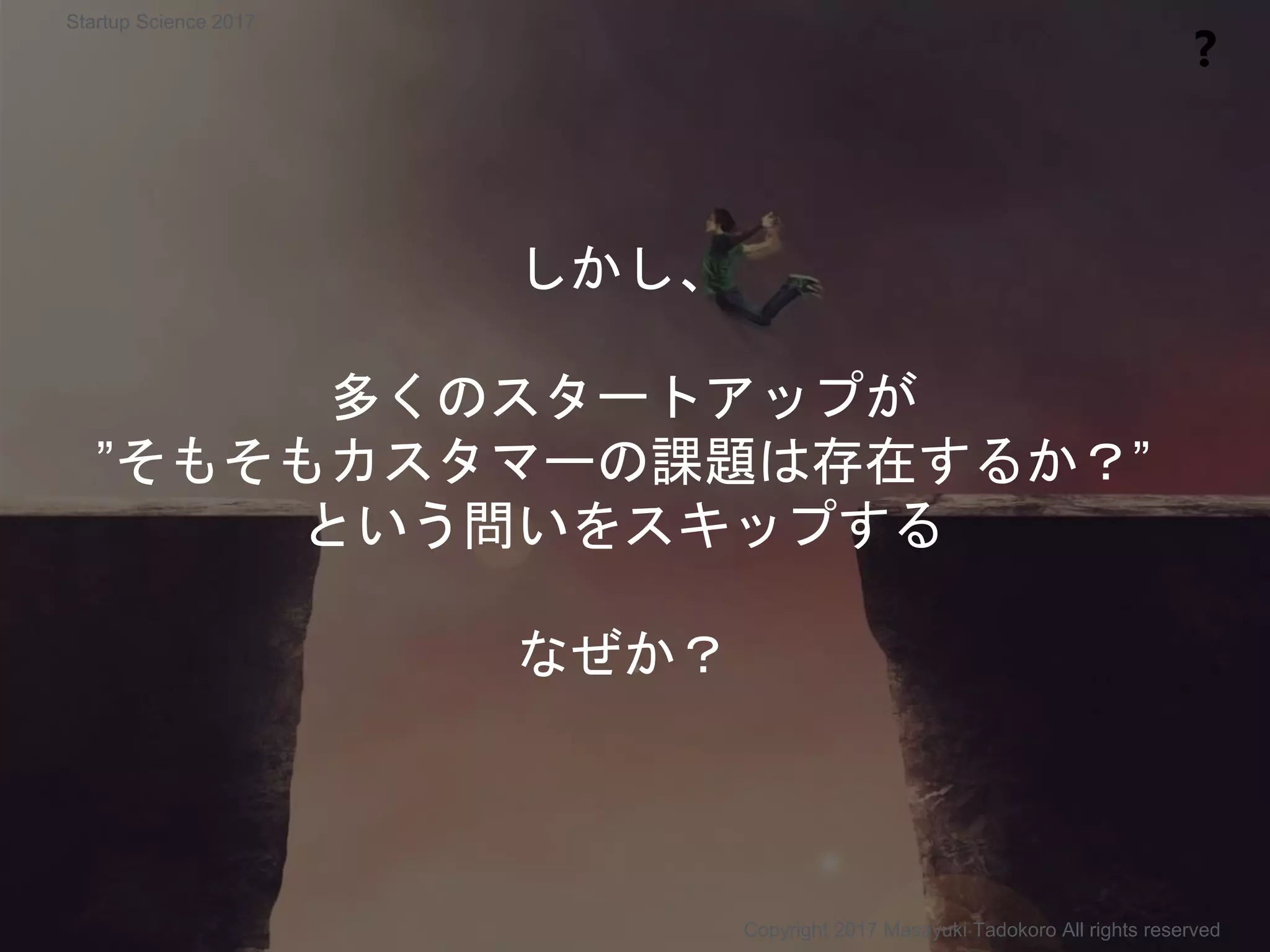 しかし、
多くのスタートアップが
”そもそもカスタマーの課題は存在するか？”
という問いをスキップする
なぜか？
❓
Copyright 2017 Masayuki Tadokoro All rights reserved
Startup Science 2017
 