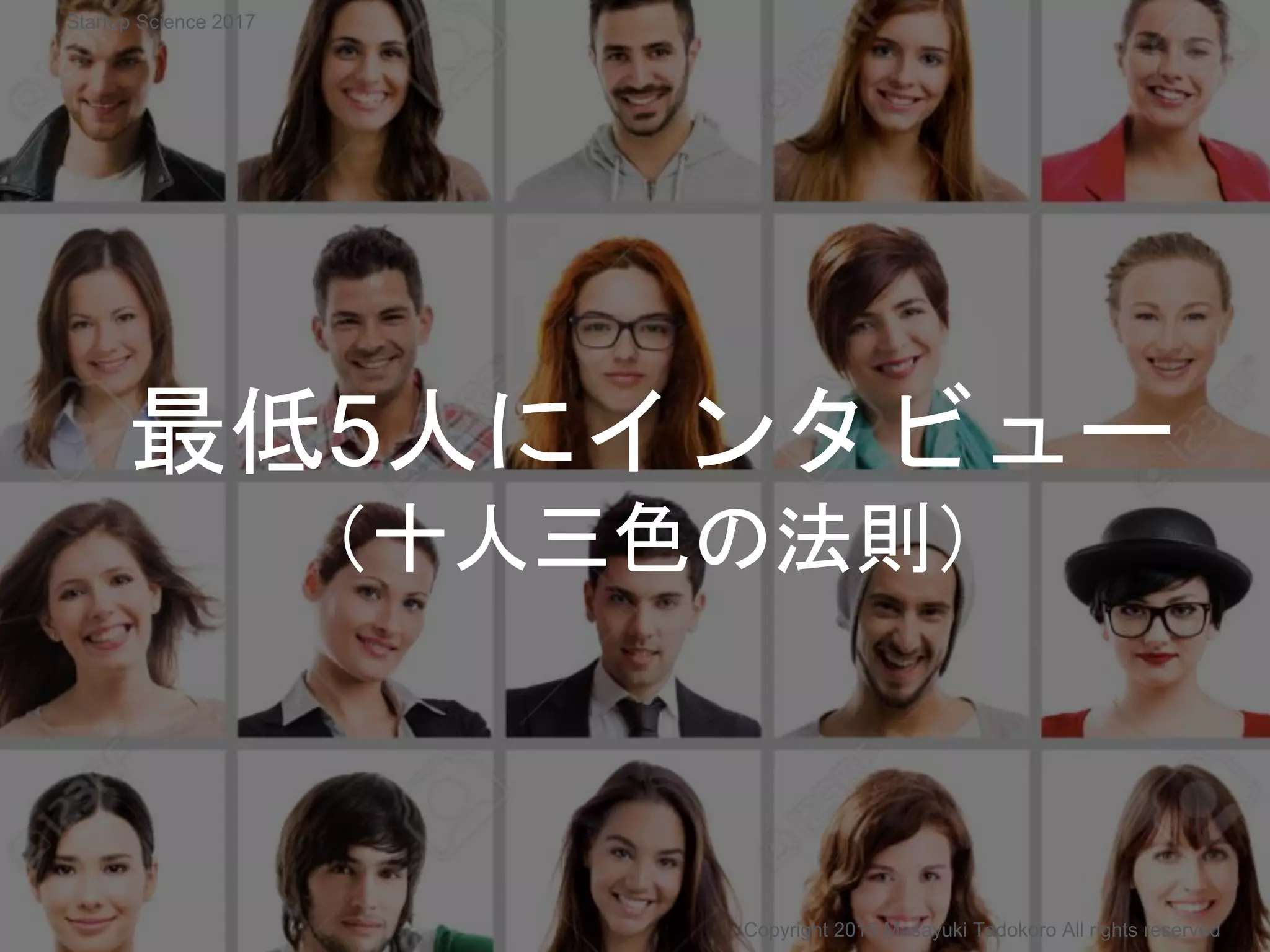 最低5人にインタビュー
（十人三色の法則）
Copyright 2015 Masayuki Tadokoro All rights reserved
Startup Science 2017
 