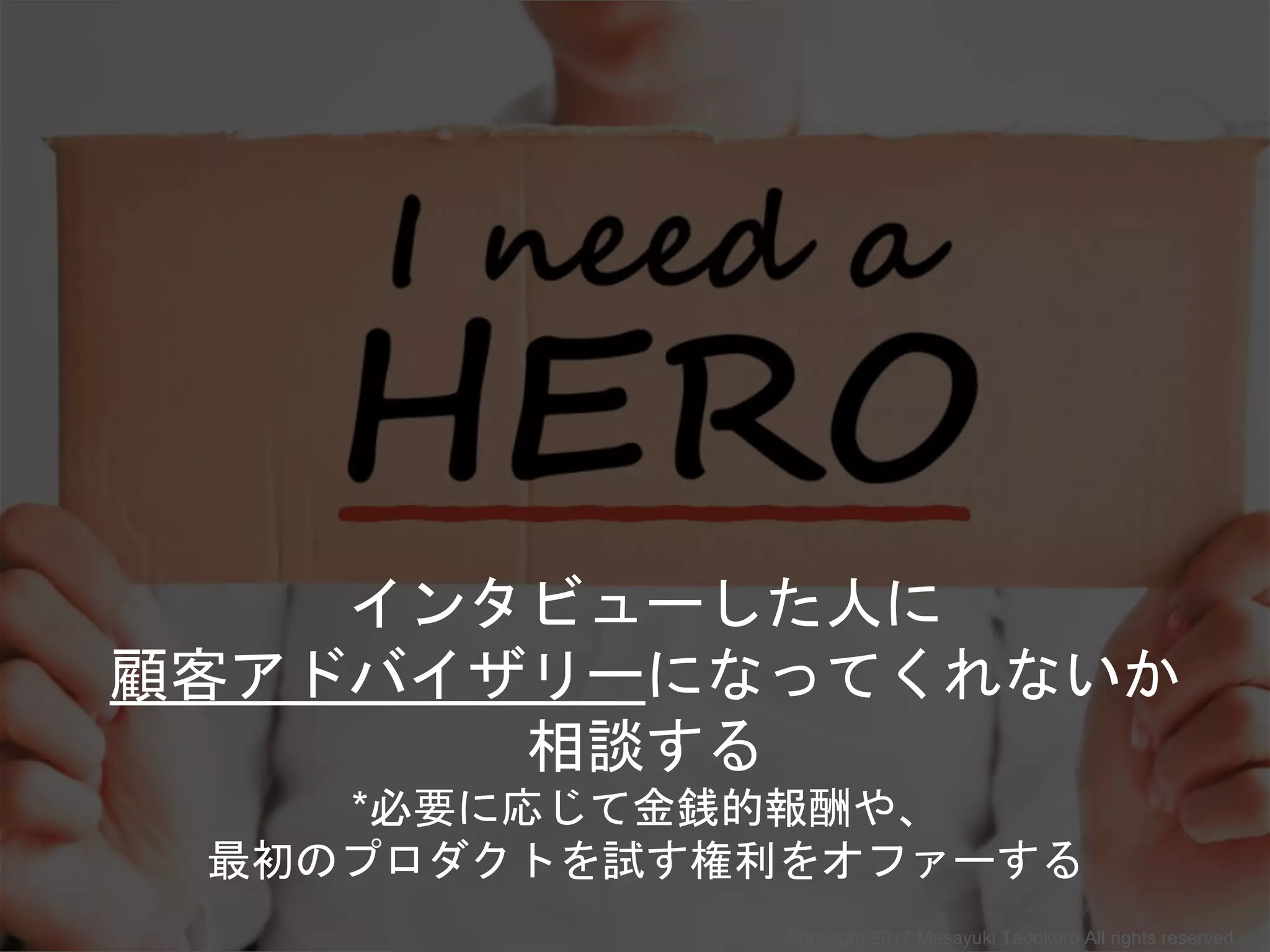 インタビューした人に
顧客アドバイザリーになってくれないか
相談する
*必要に応じて金銭的報酬や、
最初のプロダクトを試す権利をオファーする
Copyright 2017 Masayuki Tadokoro All rights reserved
 