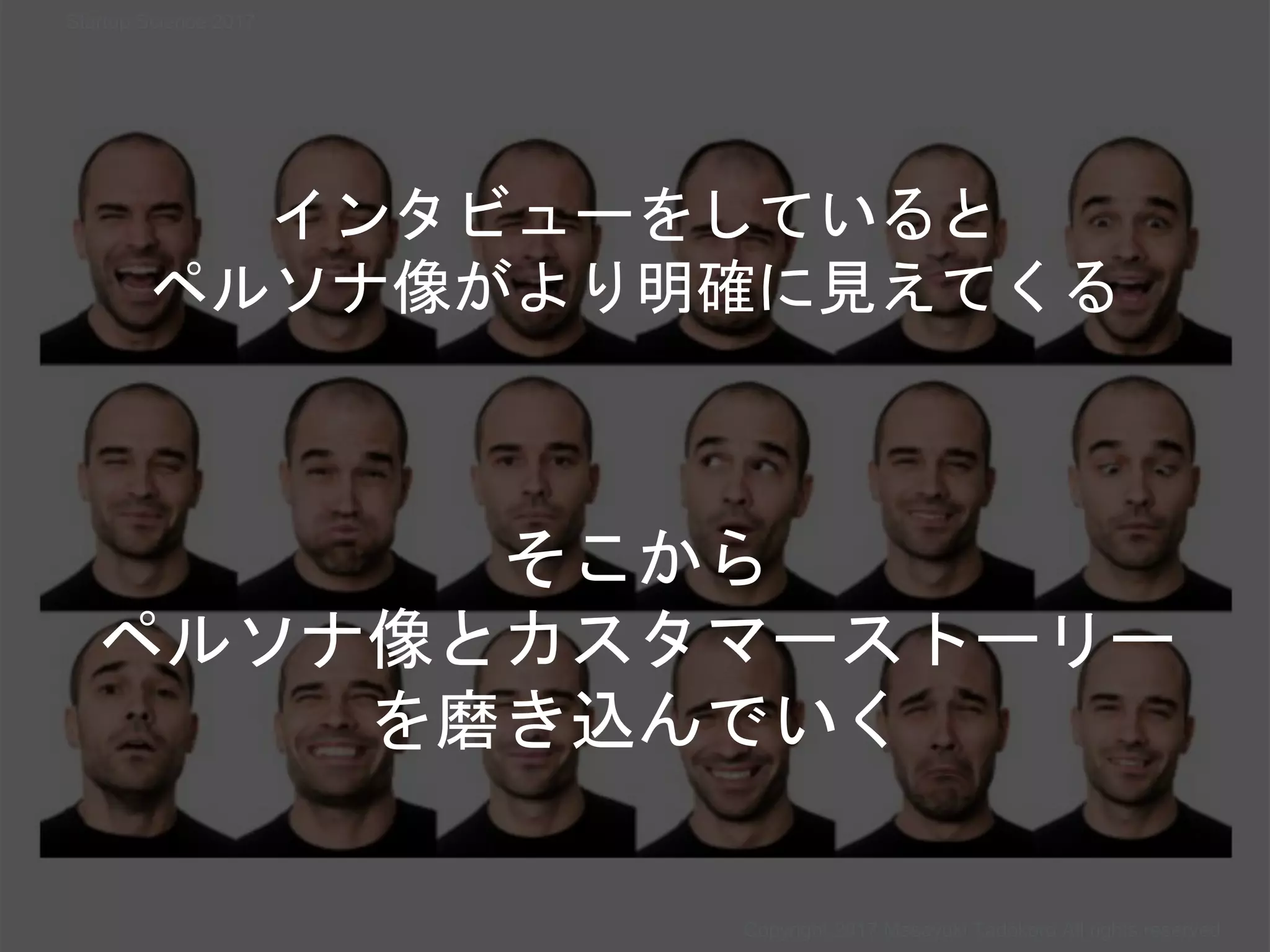 Copyright 2017 Masayuki Tadokoro All rights reserved
インタビューをしていると
ペルソナ像がより明確に見えてくる
そこから
ペルソナ像とカスタマーストーリー
を磨き込んでいく
Startup Science 2017
 