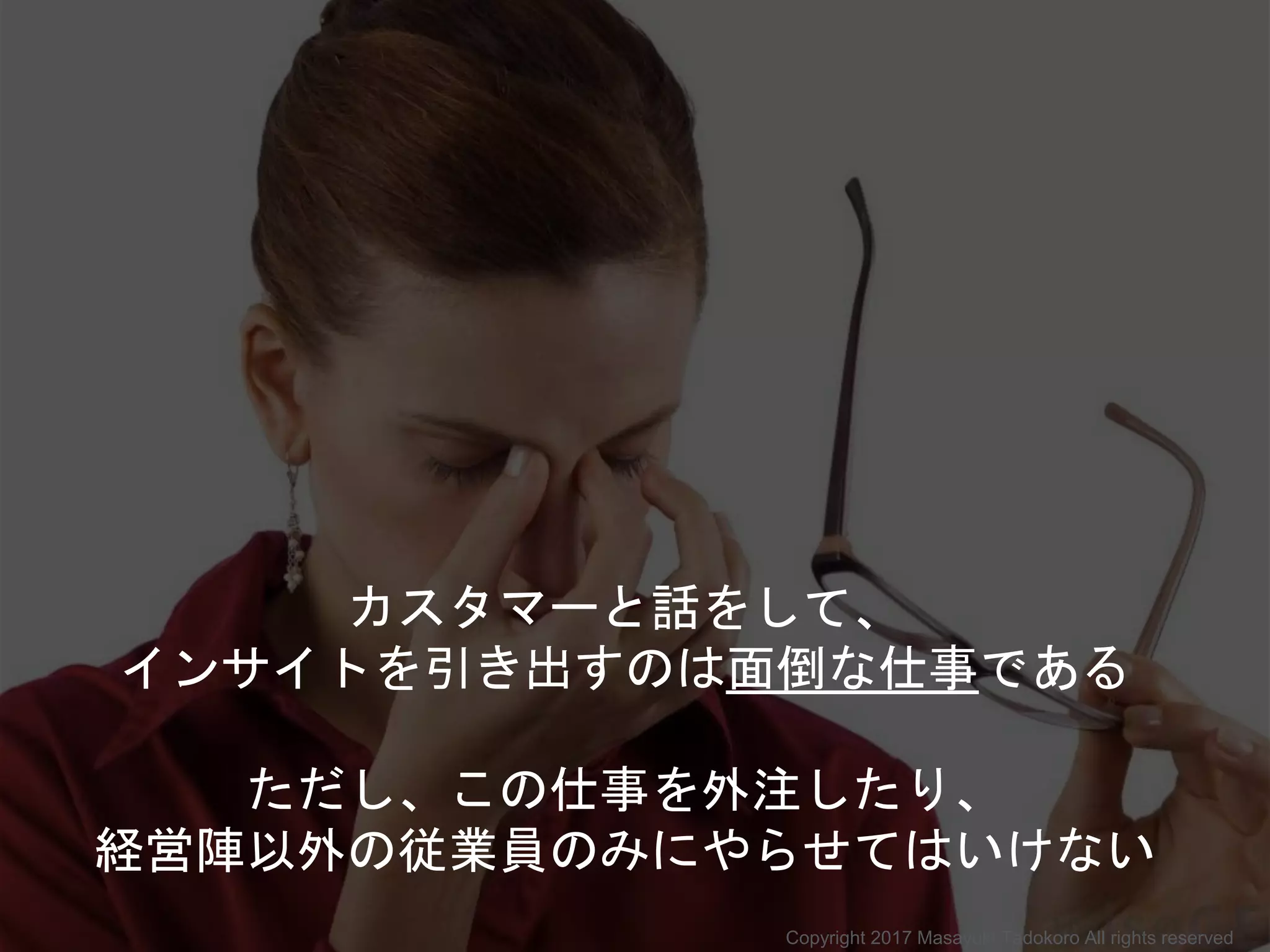 カスタマーと話をして、
インサイトを引き出すのは面倒な仕事である
ただし、この仕事を外注したり、
経営陣以外の従業員のみにやらせてはいけない
Copyright 2017 Masayuki Tadokoro All rights reserved
 