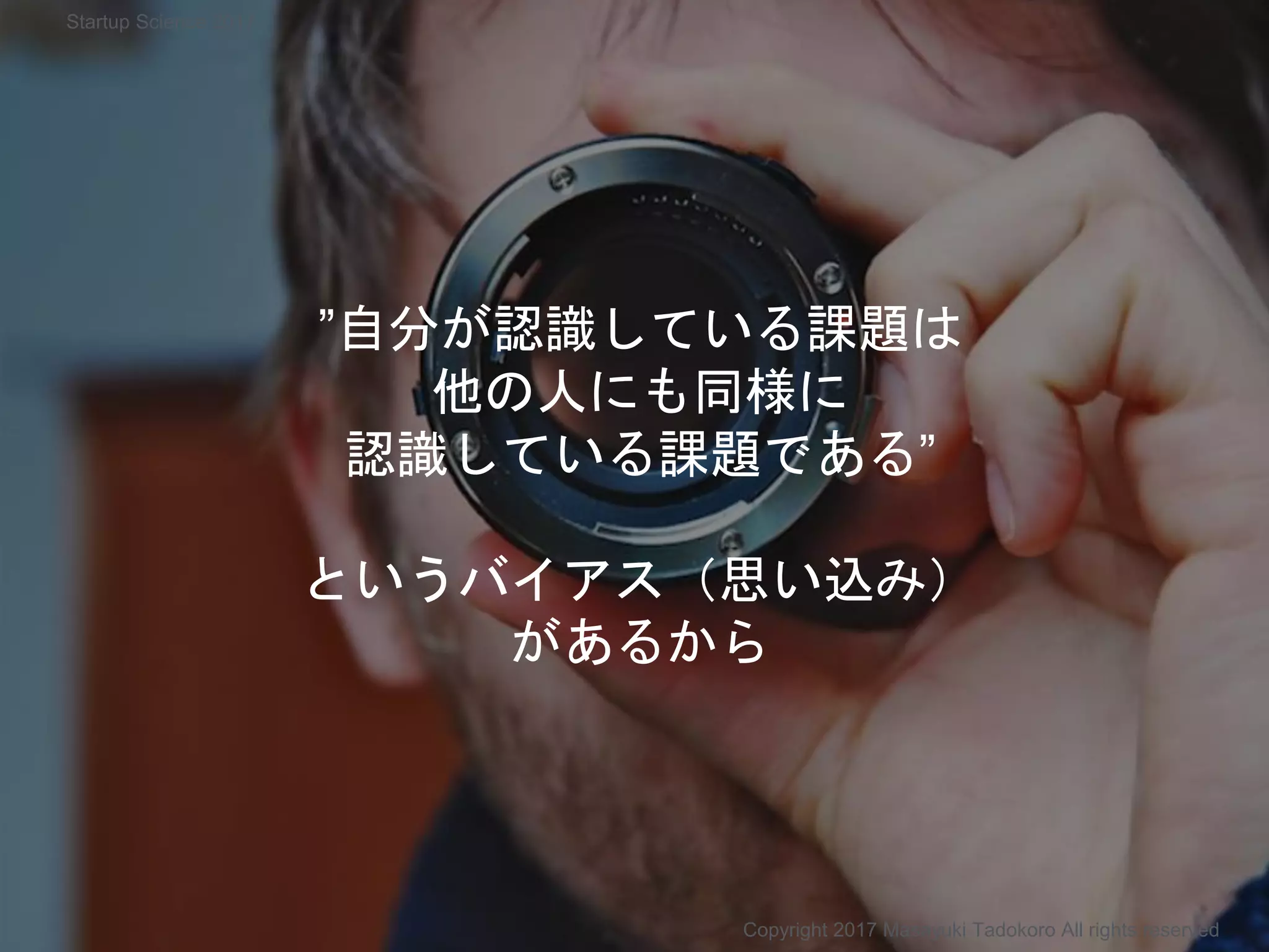 ”自分が認識している課題は
他の人にも同様に
認識している課題である”
というバイアス（思い込み）
があるから
Copyright 2017 Masayuki Tadokoro All rights reserved
Startup Science 2017
 