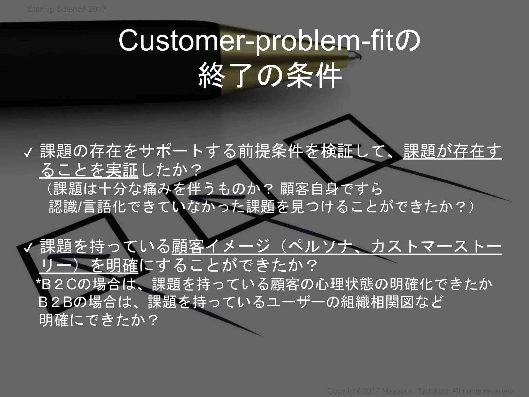 Customer-problem-fitの
終了の条件
✔ 課題の存在をサポートする前提条件を検証して、課題が存在す
ることを実証したか？
（課題は十分な痛みを伴うものか？ 顧客自身ですら
認識/言語化できていなかった課題を見つけることができたか？）
✔ 課題を持っている顧客イメージ（ペルソナ、カストマーストー
リー）を明確にすることができたか？
*B２Cの場合は、課題を持っている顧客の心理状態の明確化できたか
B２Bの場合は、課題を持っているユーザーの組織相関図など
明確にできたか？
Startup Science 2017
Copyright 2017 Masayuki Tadokoro All rights reserved
 