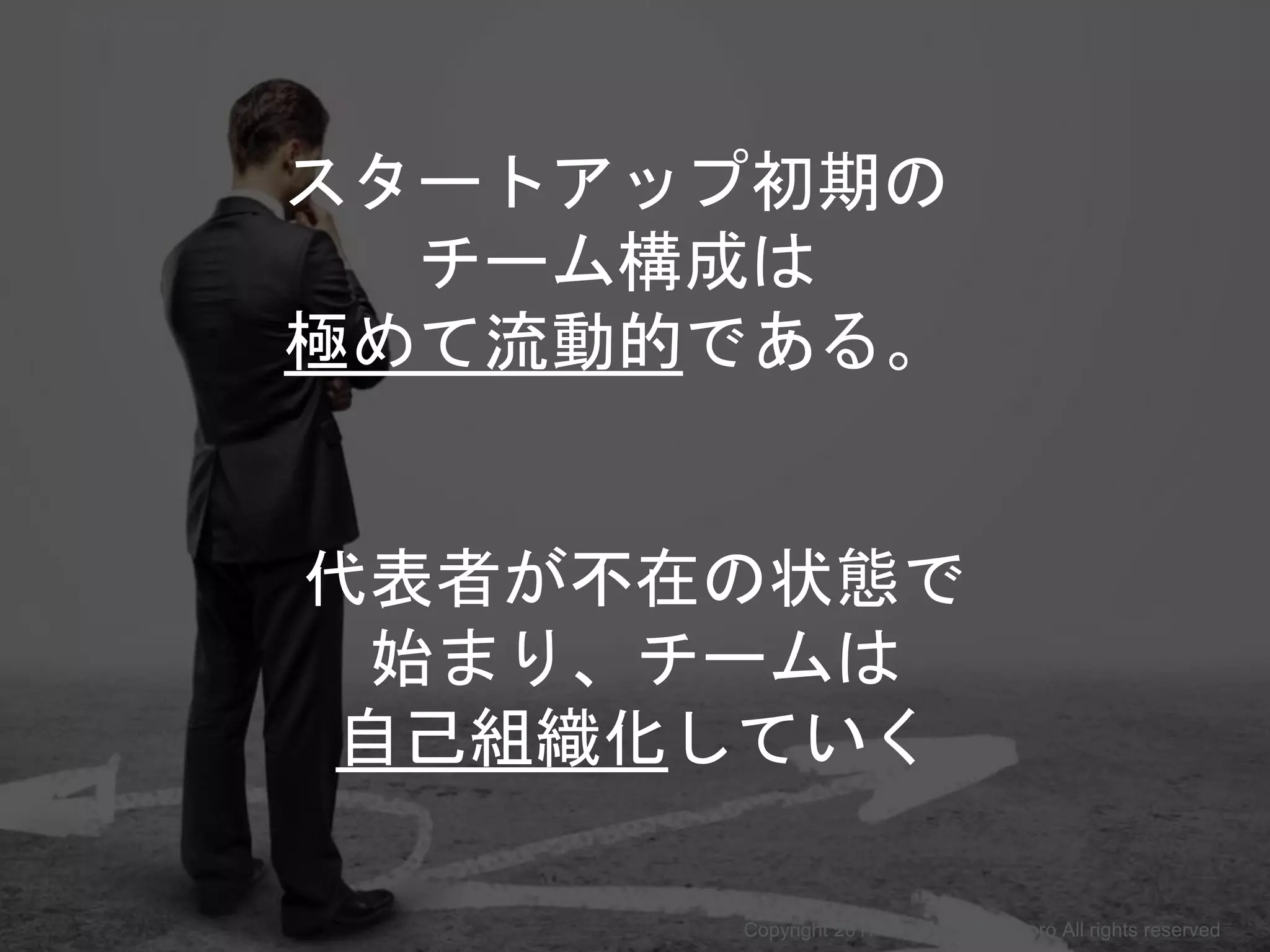 スタートアップ初期の
チーム構成は
極めて流動的である。
代表者が不在の状態で
始まり、チームは
自己組織化していく
Copyright 2017 Masayuki Tadokoro All rights reserved
Startup Science 2017
 