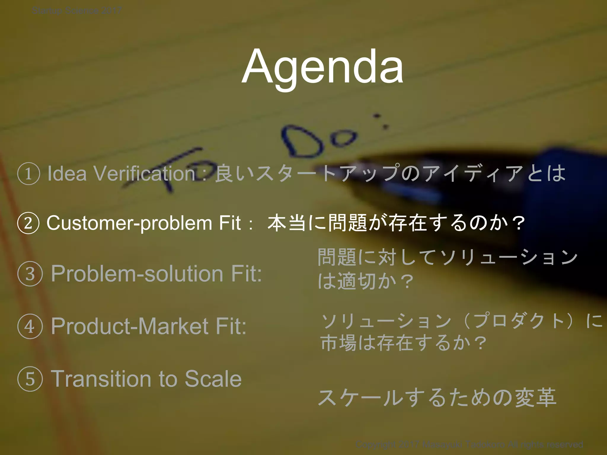Agenda
① Idea Verification : 良いスタートアップのアイディアとは
② Customer-problem Fit： 本当に問題が存在するのか？
③ Problem-solution Fit:
④ Product-Market Fit:
⑤ Transition to Scale
問題に対してソリューション
は適切か？
ソリューション（プロダクト）に
市場は存在するか？
Copyright 2017 Masayuki Tadokoro All rights reserved
スケールするための変革
Startup Science 2017
 