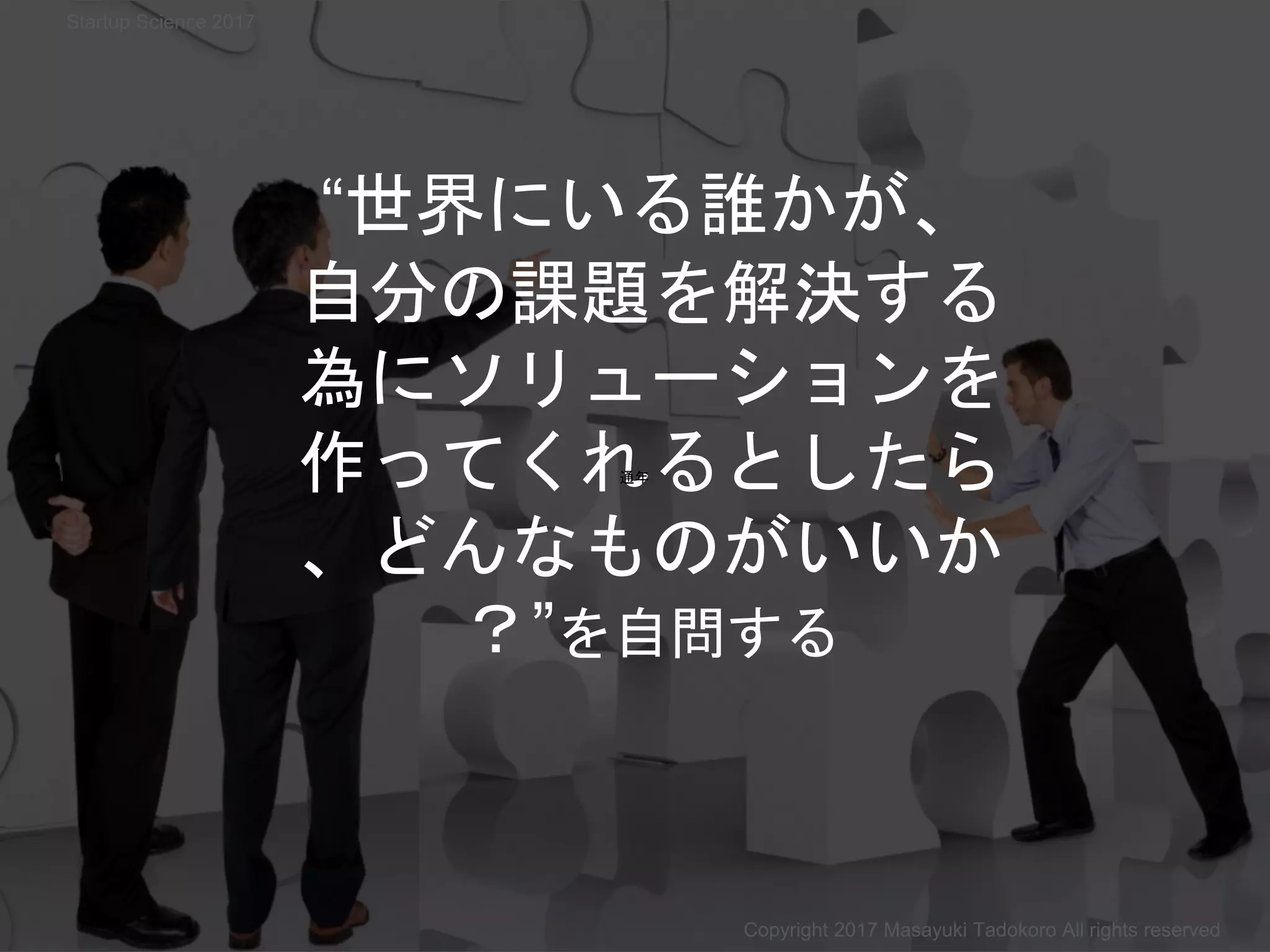 “世界にいる誰かが、
自分の課題を解決する
為にソリューションを
作ってくれるとしたら
、どんなものがいいか
？”を自問する
通年
Copyright 2017 Masayuki Tadokoro All rights reserved
Startup Science 2017
 