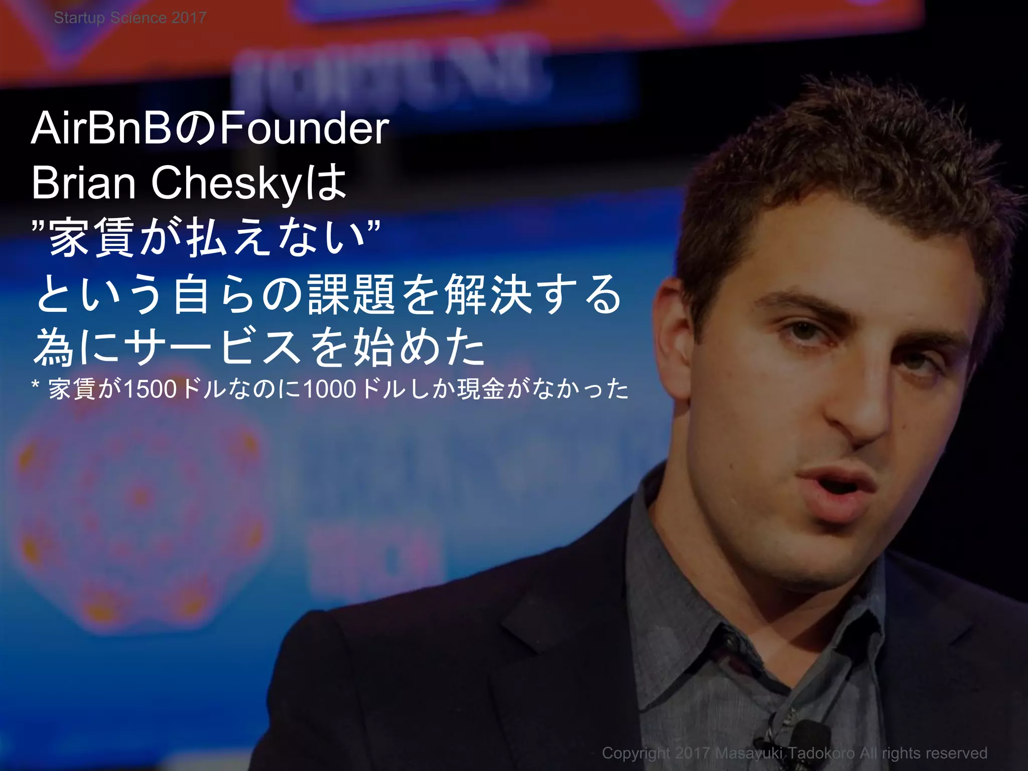 AirBnBのFounder
Brian Cheskyは
”家賃が払えない”
という自らの課題を解決する
為にサービスを始めた
* 家賃が1500ドルなのに1000ドルしか現金がなかった
Copyright 2017 Masayuki Tadokoro All rights reserved
Startup Science 2017
 