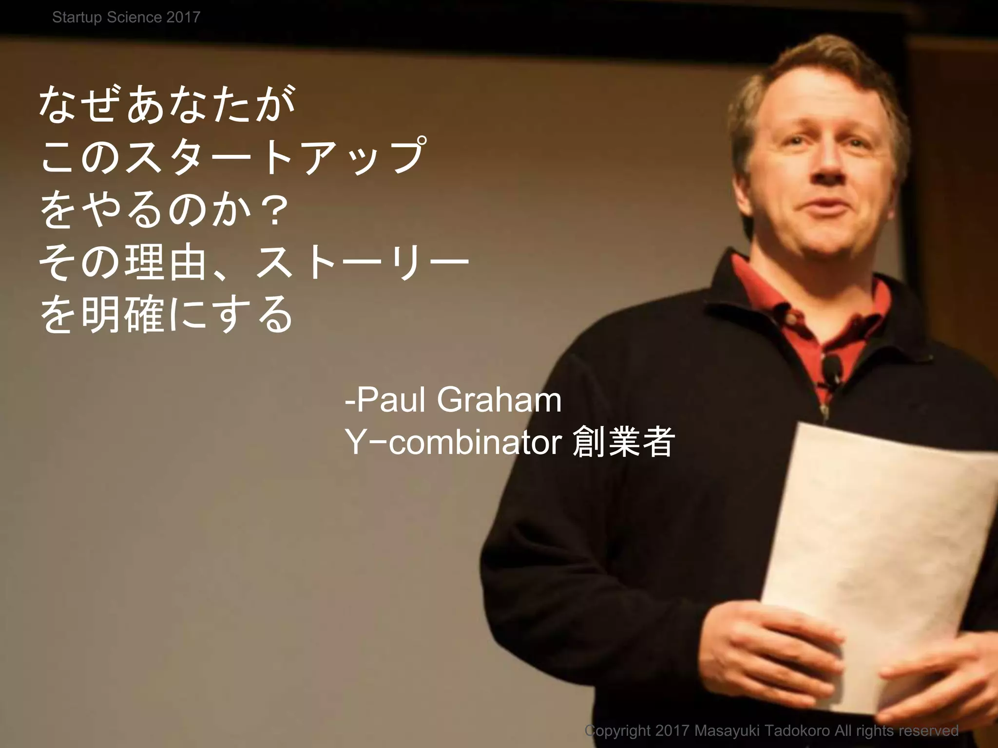 なぜあなたが
このスタートアップ
をやるのか？
その理由、ストーリー
を明確にする
-Paul Graham
Y−combinator 創業者
Copyright 2017 Masayuki Tadokoro All rights reserved
Startup Science 2017
 