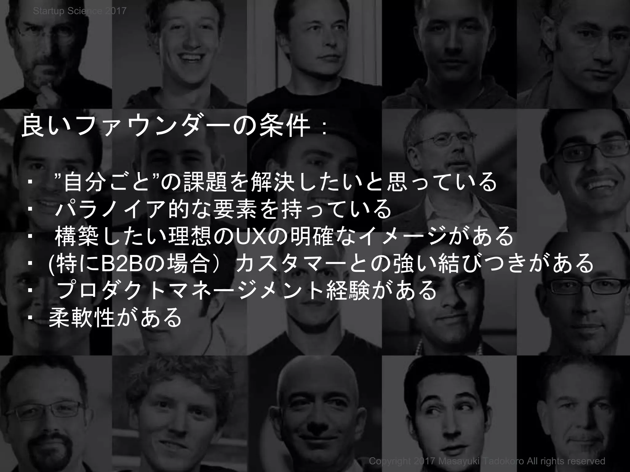 良いファウンダーの条件：
・ ”自分ごと”の課題を解決したいと思っている
・ パラノイア的な要素を持っている
・ 構築したい理想のUXの明確なイメージがある
・ (特にB2Bの場合）カスタマーとの強い結びつきがある
・ プロダクトマネージメント経験がある
・ 柔軟性がある
Copyright 2017 Masayuki Tadokoro All rights reserved
Startup Science 2017
 
