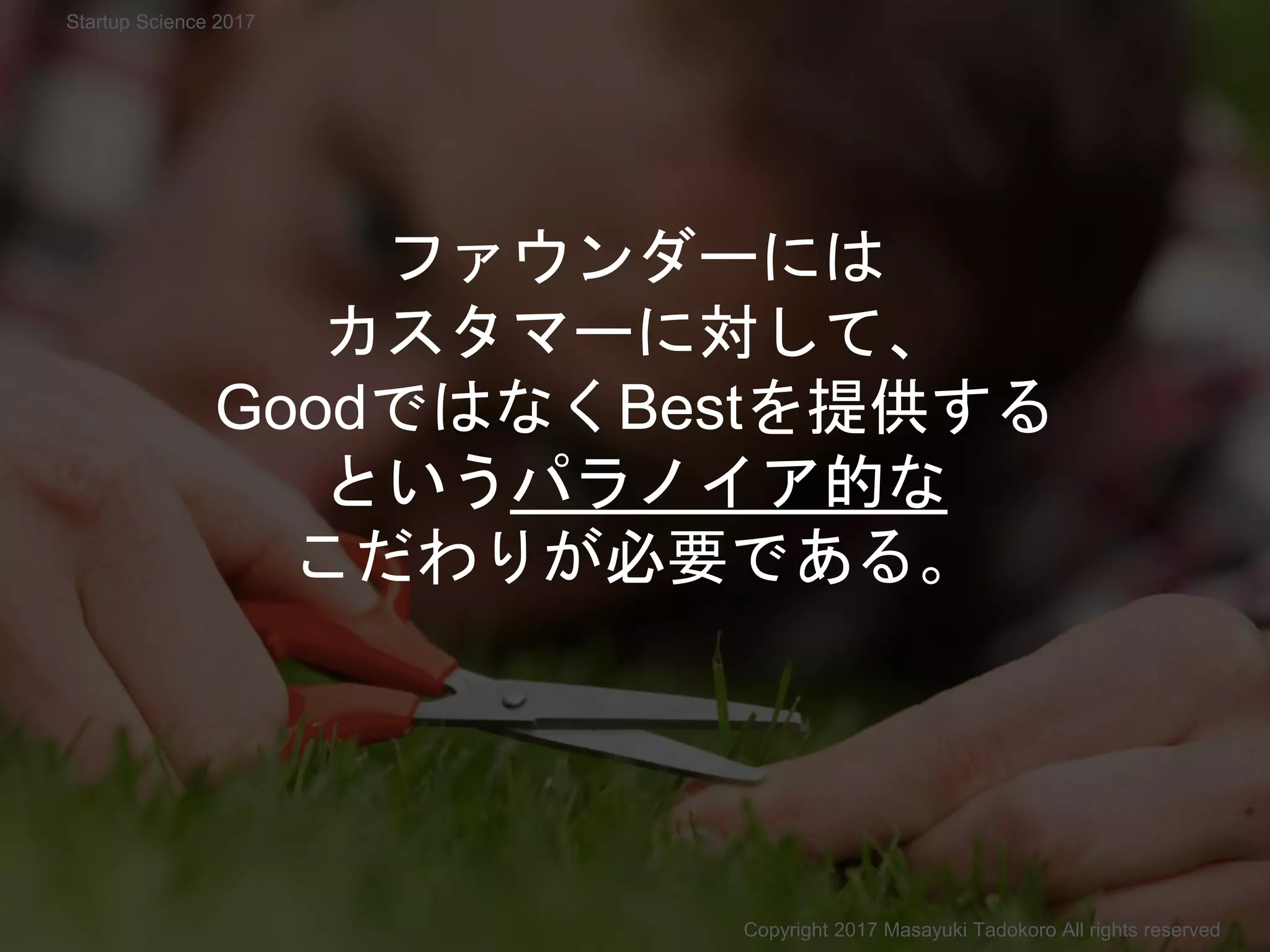 ファウンダーには
カスタマーに対して、
GoodではなくBestを提供する
というパラノイア的な
こだわりが必要である。
Copyright 2017 Masayuki Tadokoro All rights reserved
Startup Science 2017
 
