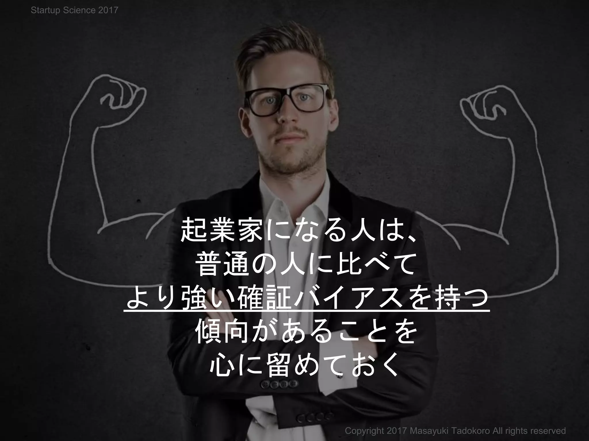 起業家になる人は、
普通の人に比べて
より強い確証バイアスを持つ
傾向があることを
心に留めておく
Copyright 2017 Masayuki Tadokoro All rights reserved
Startup Science 2017
 
