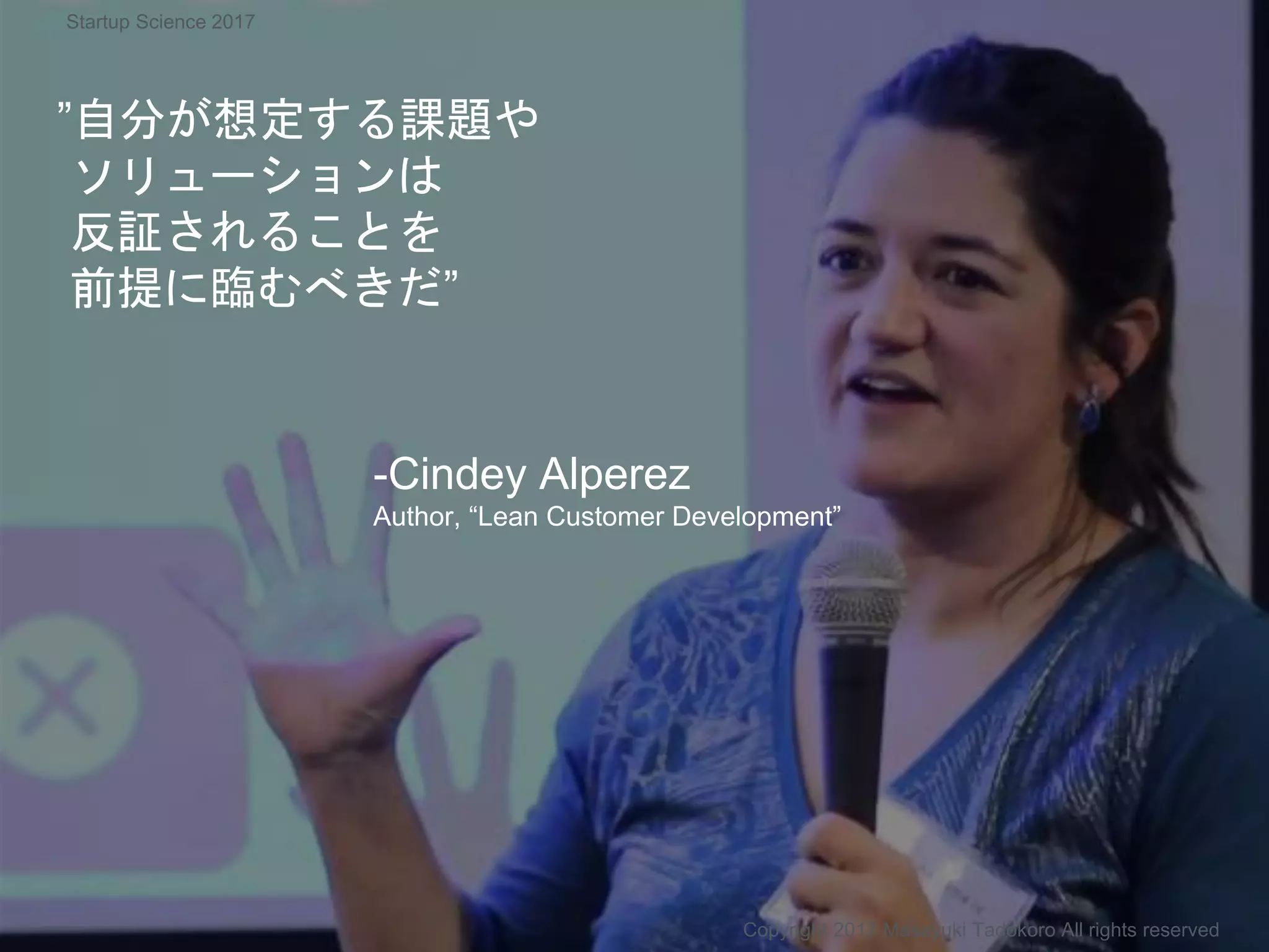 ”自分が想定する課題や
ソリューションは
反証されることを
前提に臨むべきだ”
-Cindey Alperez
Author, “Lean Customer Development”
Copyright 2017 Masayuki Tadokoro All rights reserved
Startup Science 2017
 