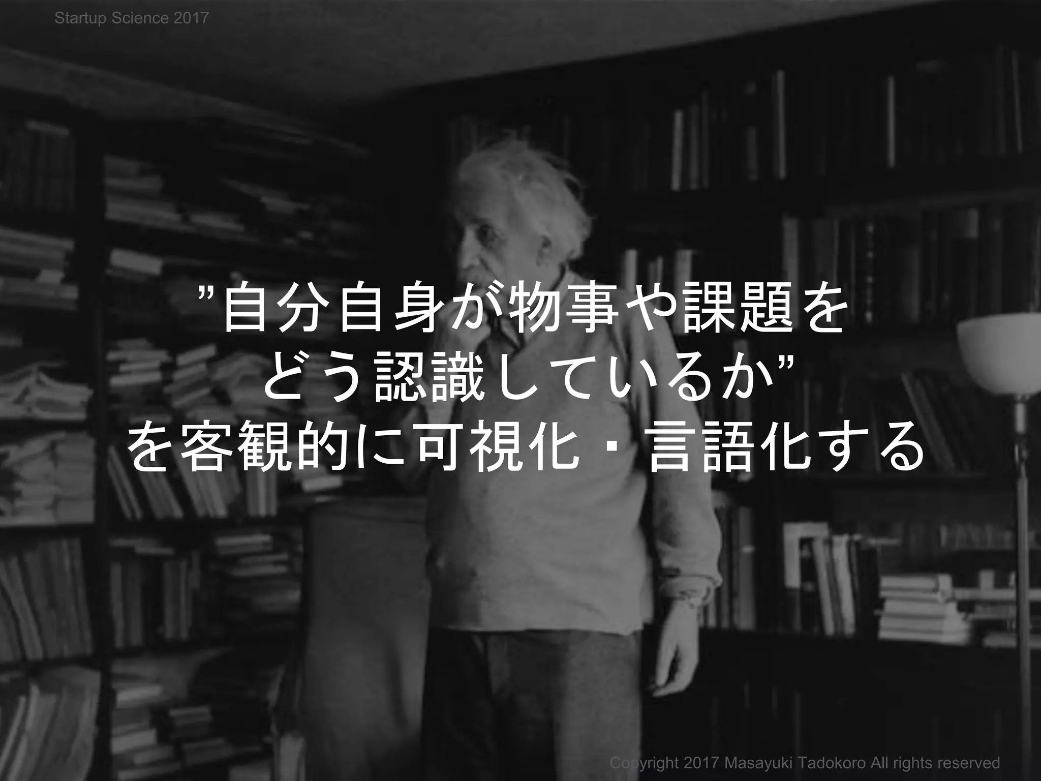 ”自分自身が物事や課題を
どう認識しているか”
を客観的に可視化・言語化する
Copyright 2017 Masayuki Tadokoro All rights reserved
Startup Science 2017
 