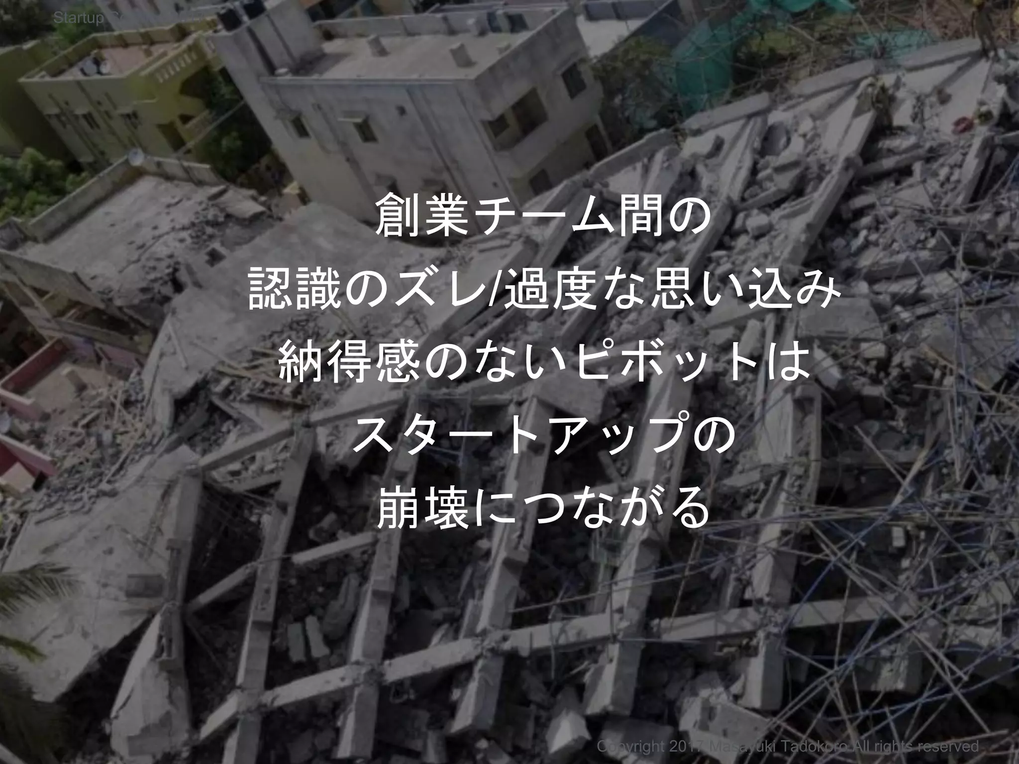 創業チーム間の
認識のズレ/過度な思い込み
納得感のないピボットは
スタートアップの
崩壊につながる
Copyright 2017 Masayuki Tadokoro All rights reserved
Startup Science 2017
 