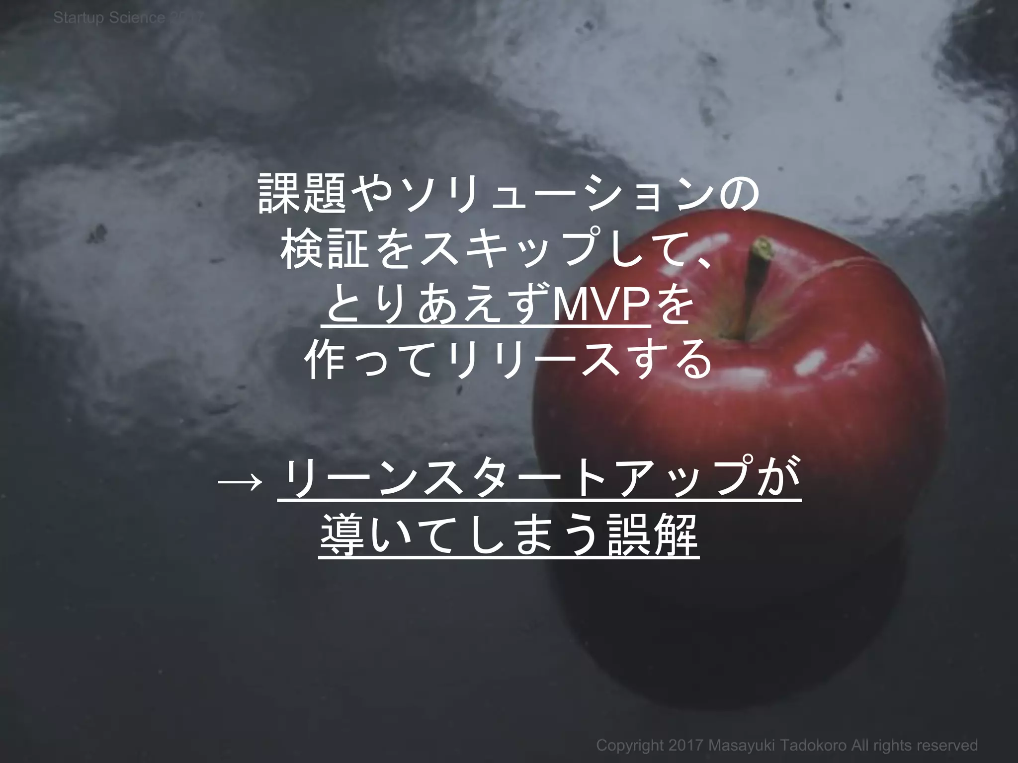 → リーンスタートアップが
導いてしまう誤解
課題やソリューションの
検証をスキップして、
とりあえずMVPを
作ってリリースする
Copyright 2017 Masayuki Tadokoro All rights reserved
Startup Science 2017
 
