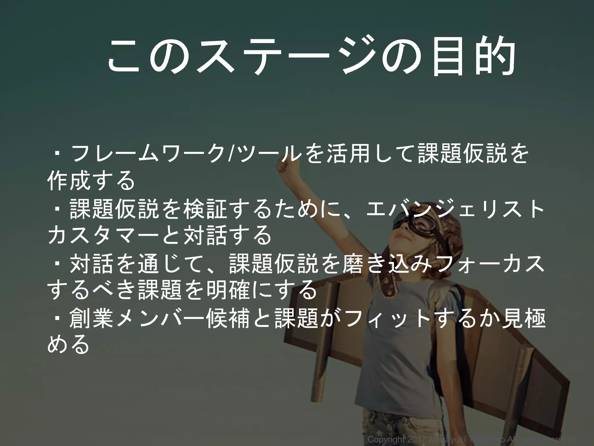 このステージの目的
・フレームワーク/ツールを活用して課題仮説を
作成する
・課題仮説を検証するために、エバンジェリスト
カスタマーと対話する
・対話を通じて、課題仮説を磨き込みフォーカス
するべき課題を明確にする
・創業メンバー候補と課題がフィットするか見極
める
Copyright 2017 Masayuki Tadokoro All rights reserved
 