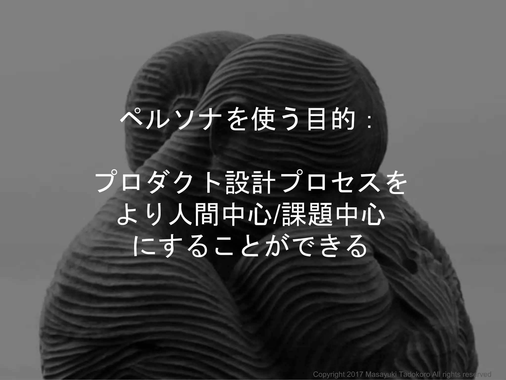 ペルソナを使う目的：
プロダクト設計プロセスを
より人間中心/課題中心
にすることができる
Copyright 2017 Masayuki Tadokoro All rights reserved
 