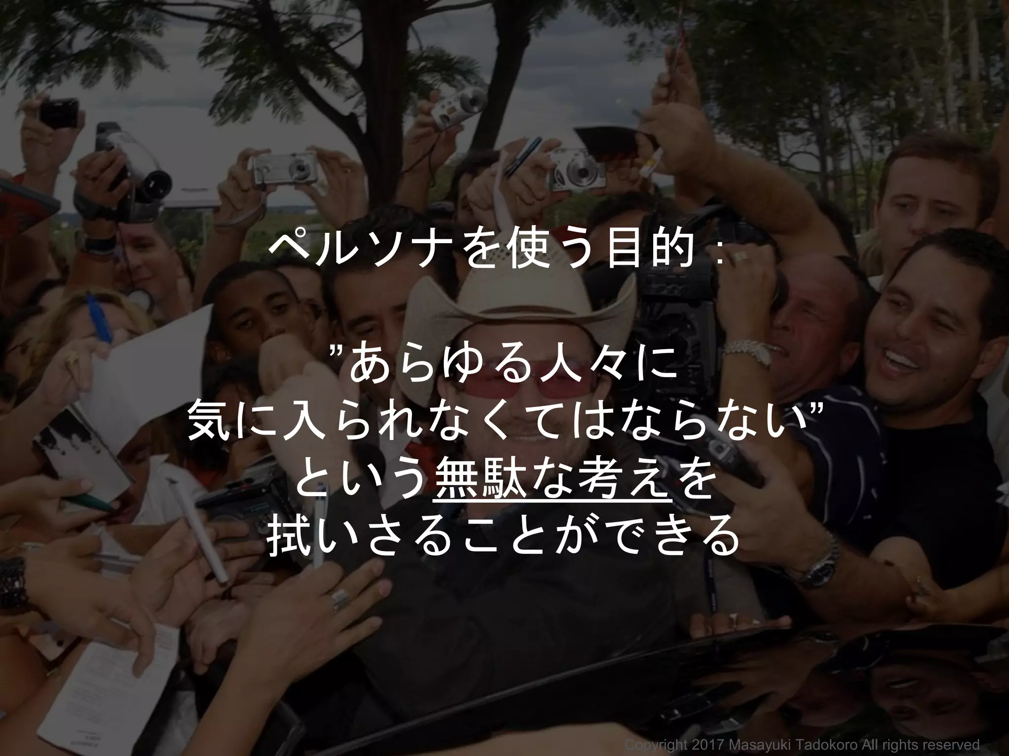 ペルソナを使う目的：
”あらゆる人々に
気に入られなくてはならない”
という無駄な考えを
拭いさることができる
Copyright 2017 Masayuki Tadokoro All rights reserved
 
