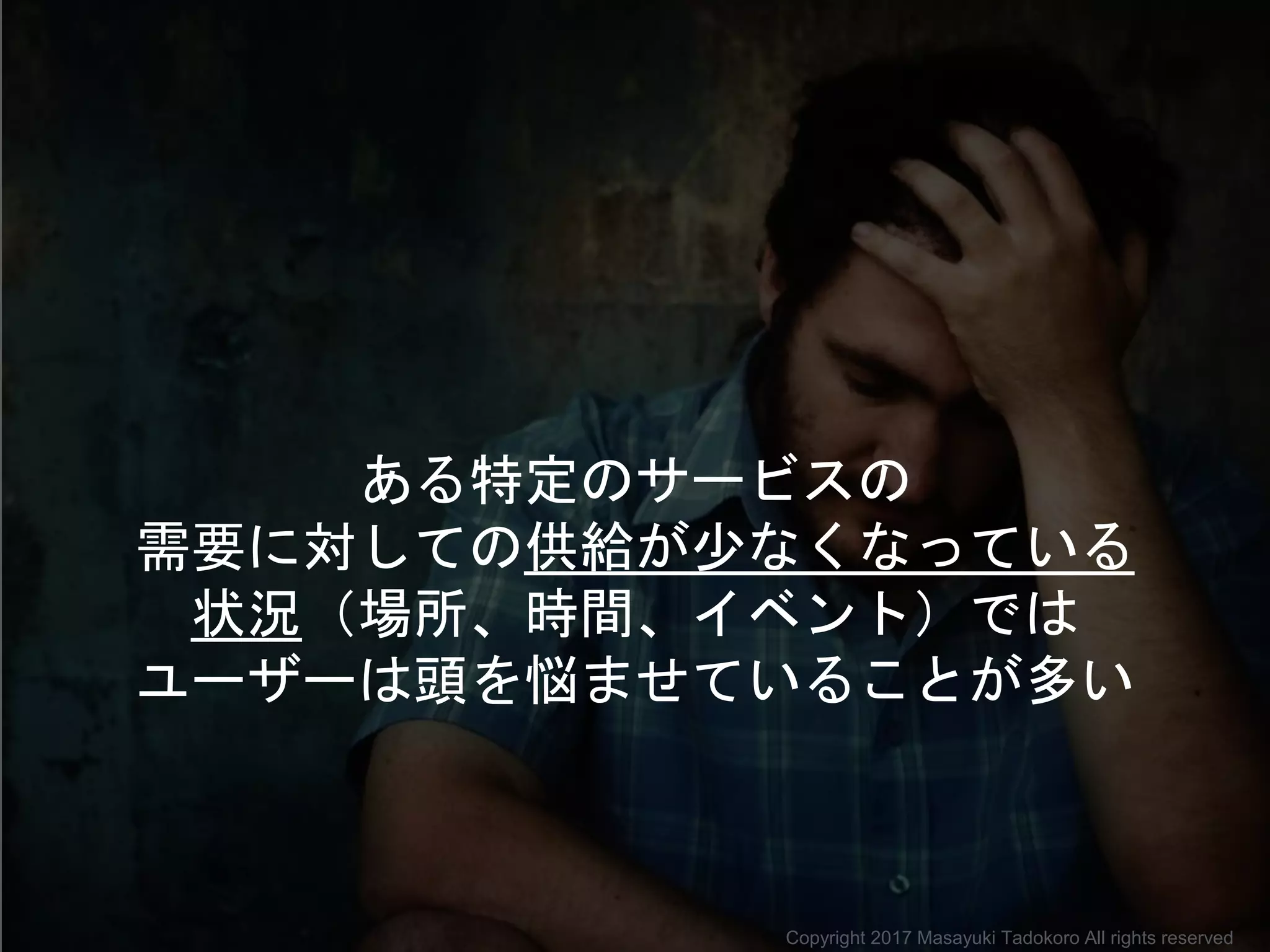 ある特定のサービスの
需要に対しての供給が少なくなっている
状況（場所、時間、イベント）では
ユーザーは頭を悩ませていることが多い
Copyright 2017 Masayuki Tadokoro All rights reserved
 