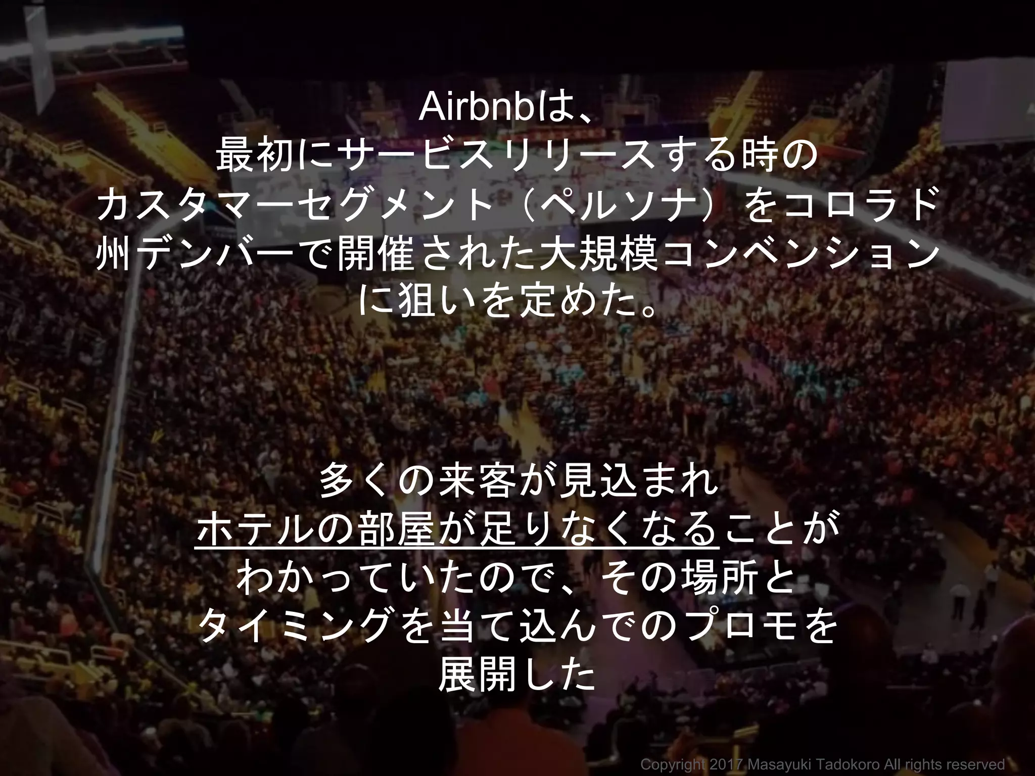 Airbnbは、
最初にサービスリリースする時の
カスタマーセグメント（ペルソナ）をコロラド
州デンバーで開催された大規模コンベンション
に狙いを定めた。
多くの来客が見込まれ
ホテルの部屋が足りなくなることが
わかっていたので、その場所と
タイミングを当て込んでのプロモを
展開した
Copyright 2017 Masayuki Tadokoro All rights reserved
 