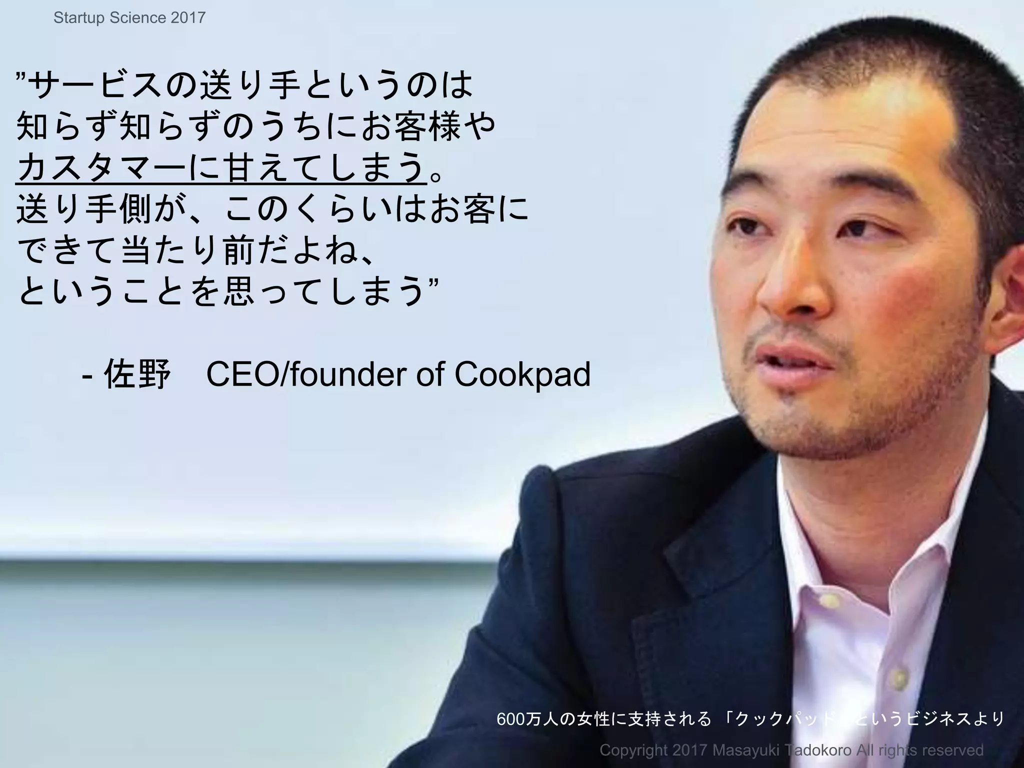 ”サービスの送り手というのは
知らず知らずのうちにお客様や
カスタマーに甘えてしまう。
送り手側が、このくらいはお客に
できて当たり前だよね、
ということを思ってしまう”
- 佐野 CEO/founder of Cookpad
600万人の女性に支持される 「クックパッド」というビジネスより
Copyright 2017 Masayuki Tadokoro All rights reserved
Startup Science 2017
 