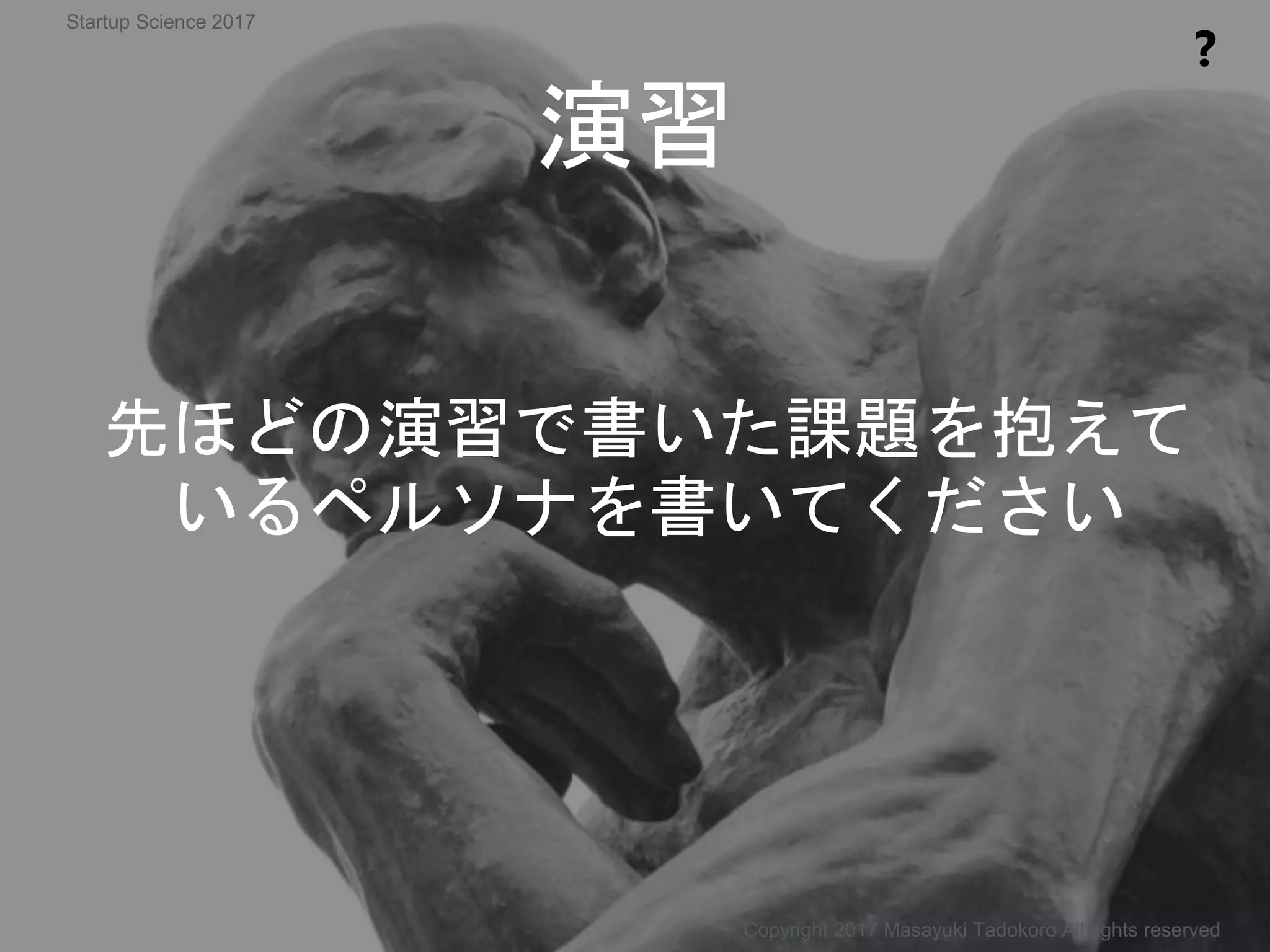先ほどの演習で書いた課題を抱えて
いるペルソナを書いてください
演習
❓
Copyright 2017 Masayuki Tadokoro All rights reserved
Startup Science 2017
 