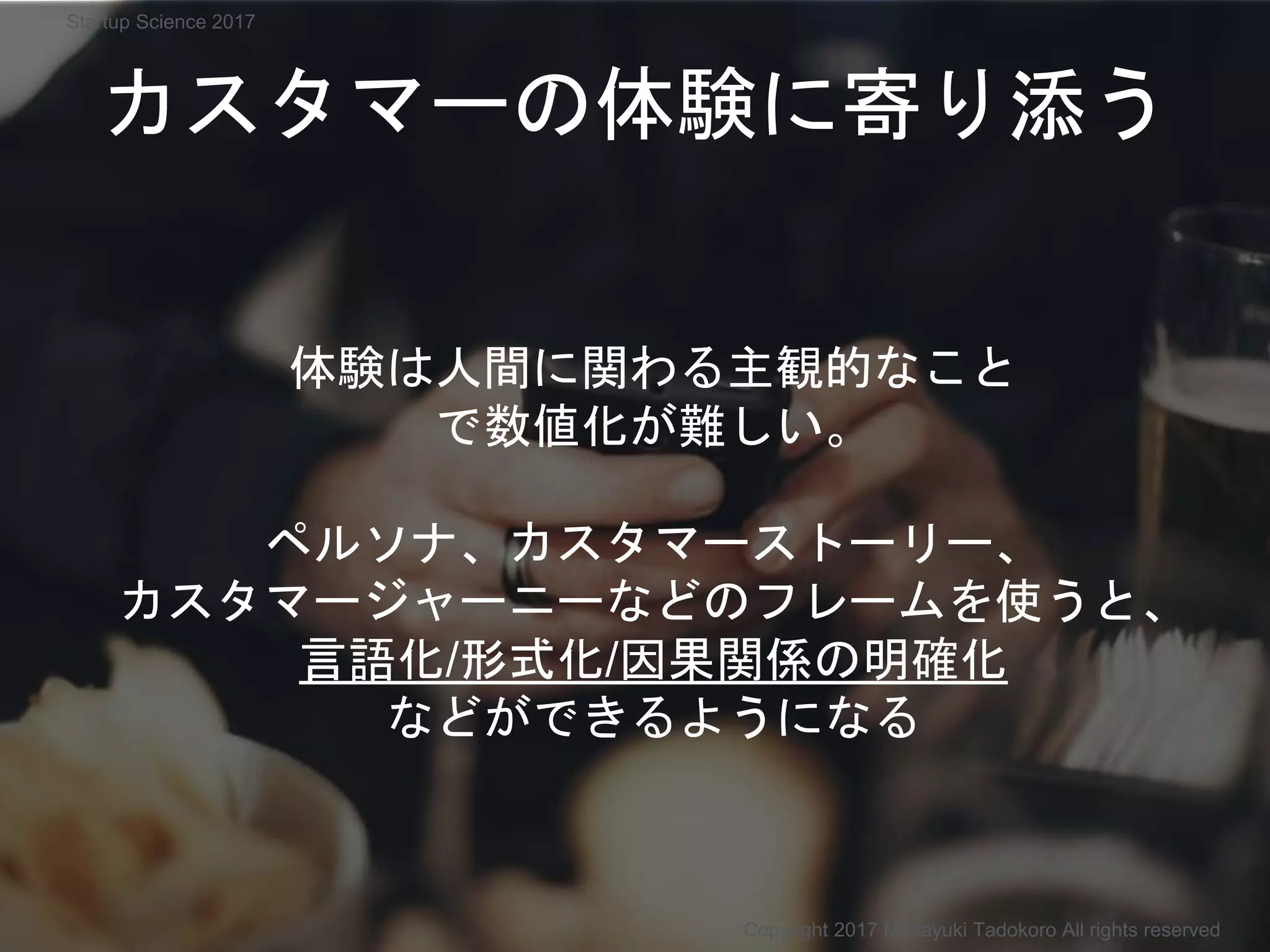 カスタマーの体験に寄り添う
体験は人間に関わる主観的なこと
で数値化が難しい。
ペルソナ、カスタマーストーリー、
カスタマージャーニーなどのフレームを使うと、
言語化/形式化/因果関係の明確化
などができるようになる
Copyright 2017 Masayuki Tadokoro All rights reserved
Startup Science 2017
 