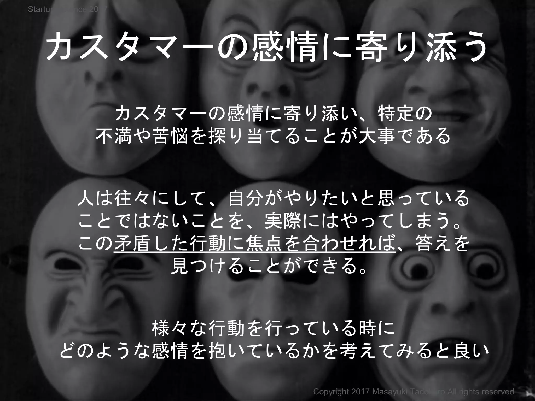 カスタマーの感情に寄り添う
カスタマーの感情に寄り添い、特定の
不満や苦悩を探り当てることが大事である
人は往々にして、自分がやりたいと思っている
ことではないことを、実際にはやってしまう。
この矛盾した行動に焦点を合わせれば、答えを
見つけることができる。
様々な行動を行っている時に
どのような感情を抱いているかを考えてみると良い
Copyright 2017 Masayuki Tadokoro All rights reserved
Startup Science 2017
 