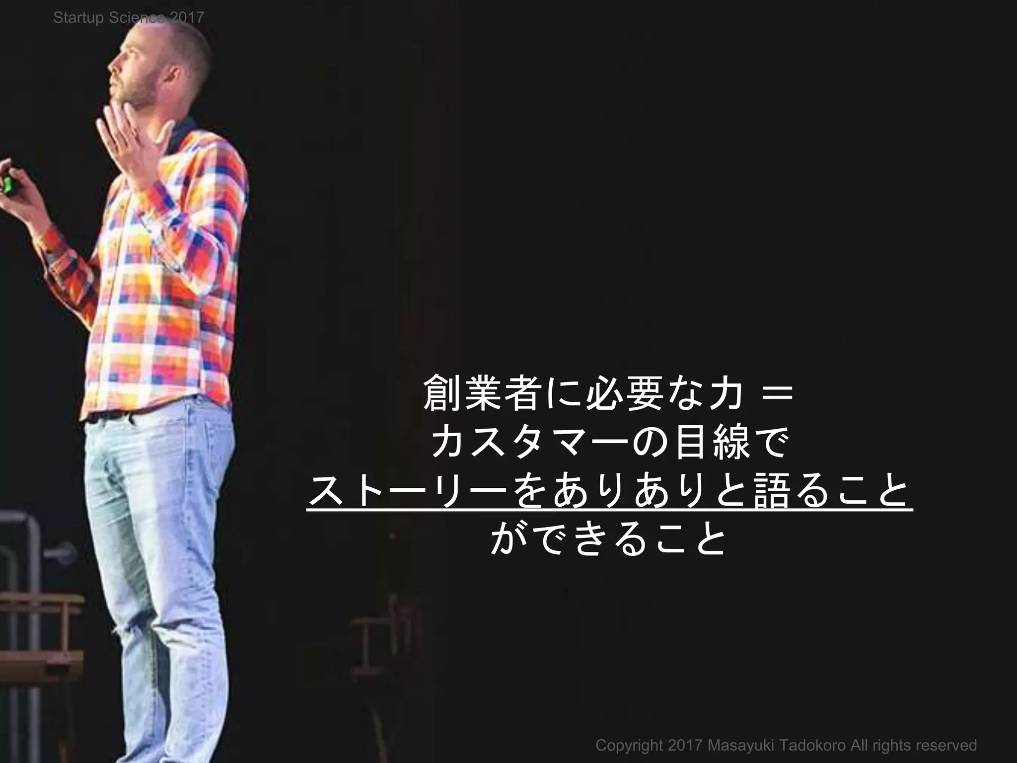 創業者に必要な力 ＝
カスタマーの目線で
ストーリーをありありと語ること
ができること
Copyright 2017 Masayuki Tadokoro All rights reserved
Startup Science 2017
 