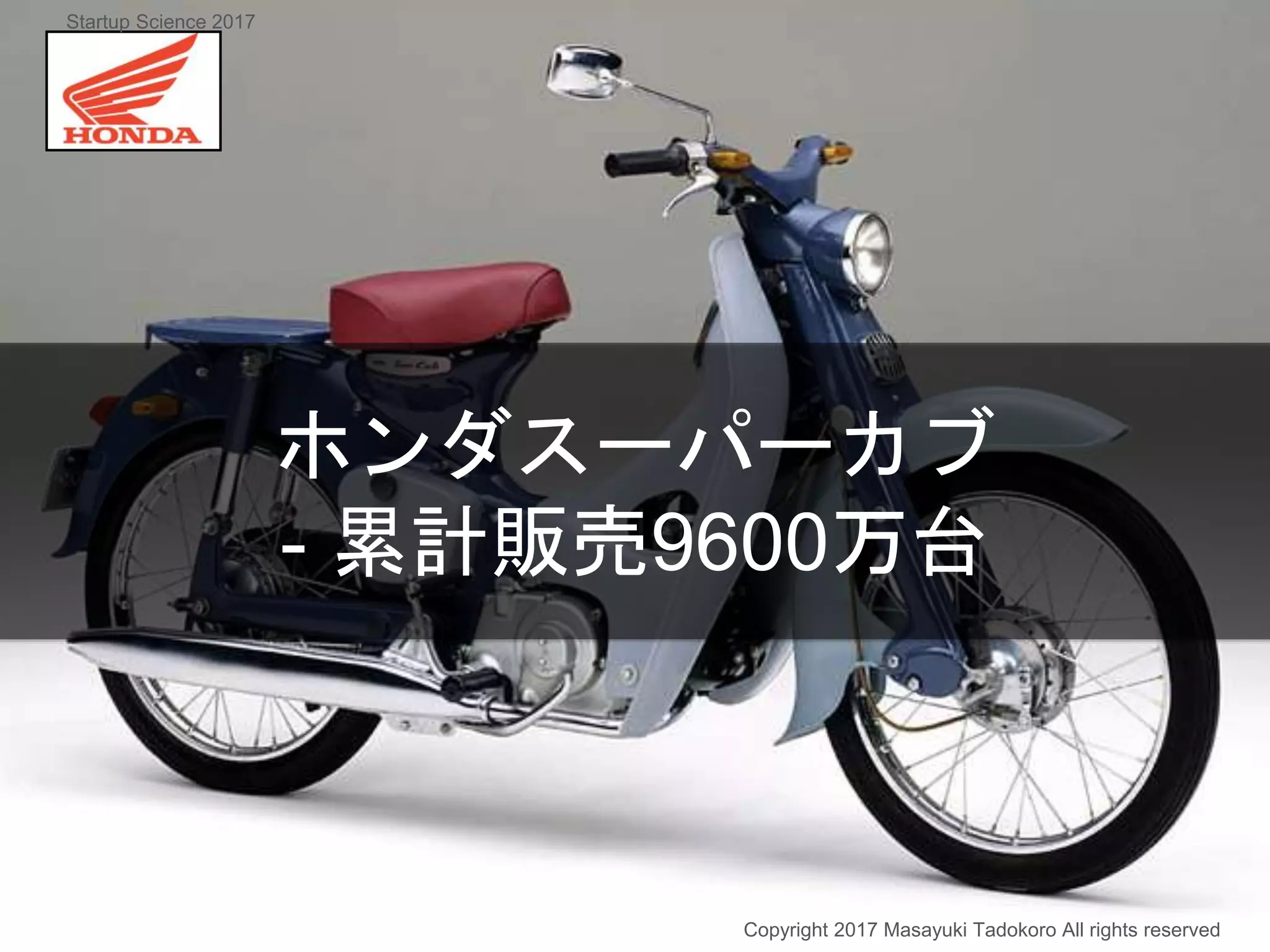 ホンダスーパーカブ
- 累計販売9600万台
Copyright 2017 Masayuki Tadokoro All rights reserved
Startup Science 2017
 
