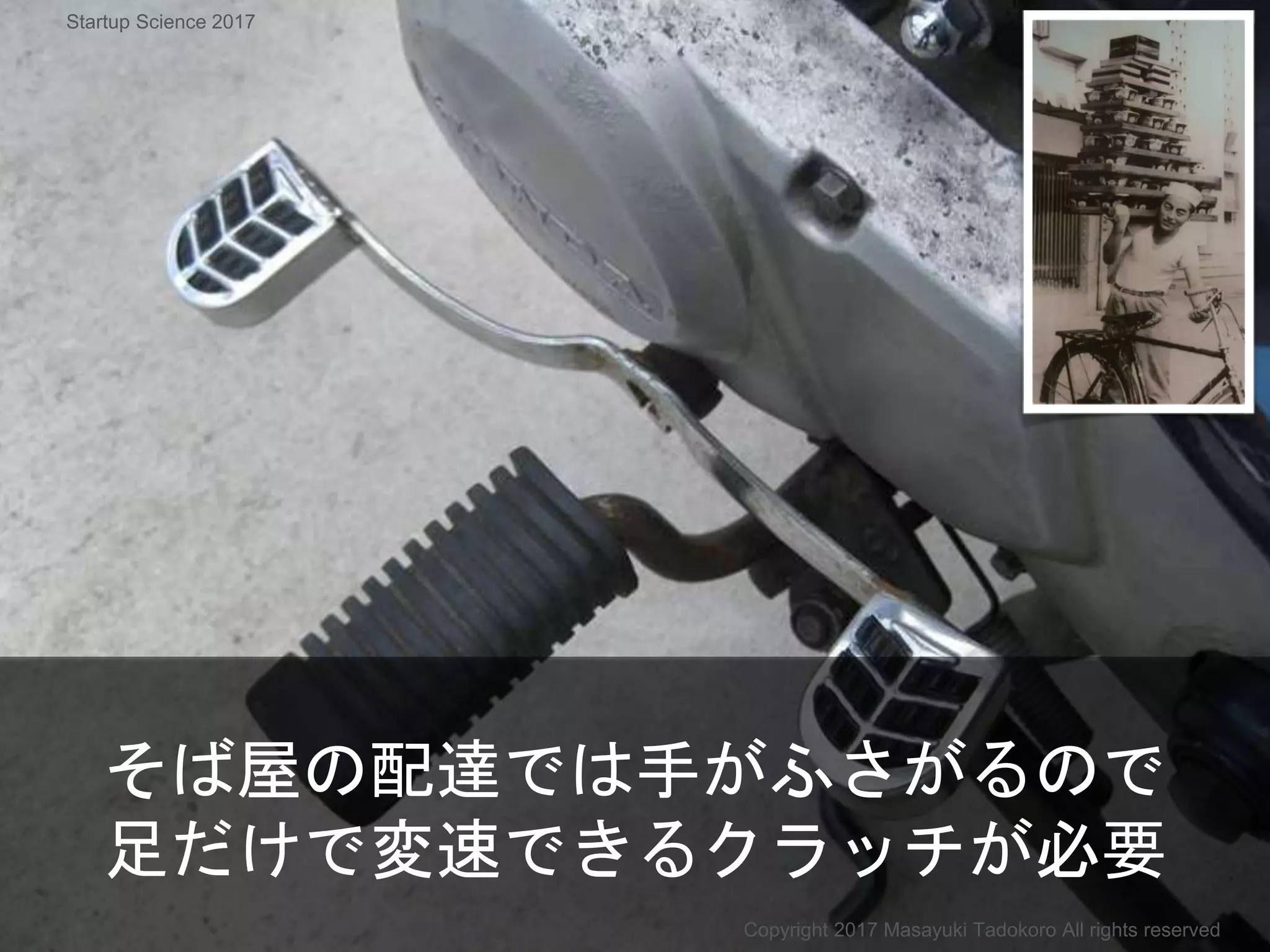 そば屋の配達では手がふさがるので
足だけで変速できるクラッチが必要
Copyright 2017 Masayuki Tadokoro All rights reserved
Startup Science 2017
 