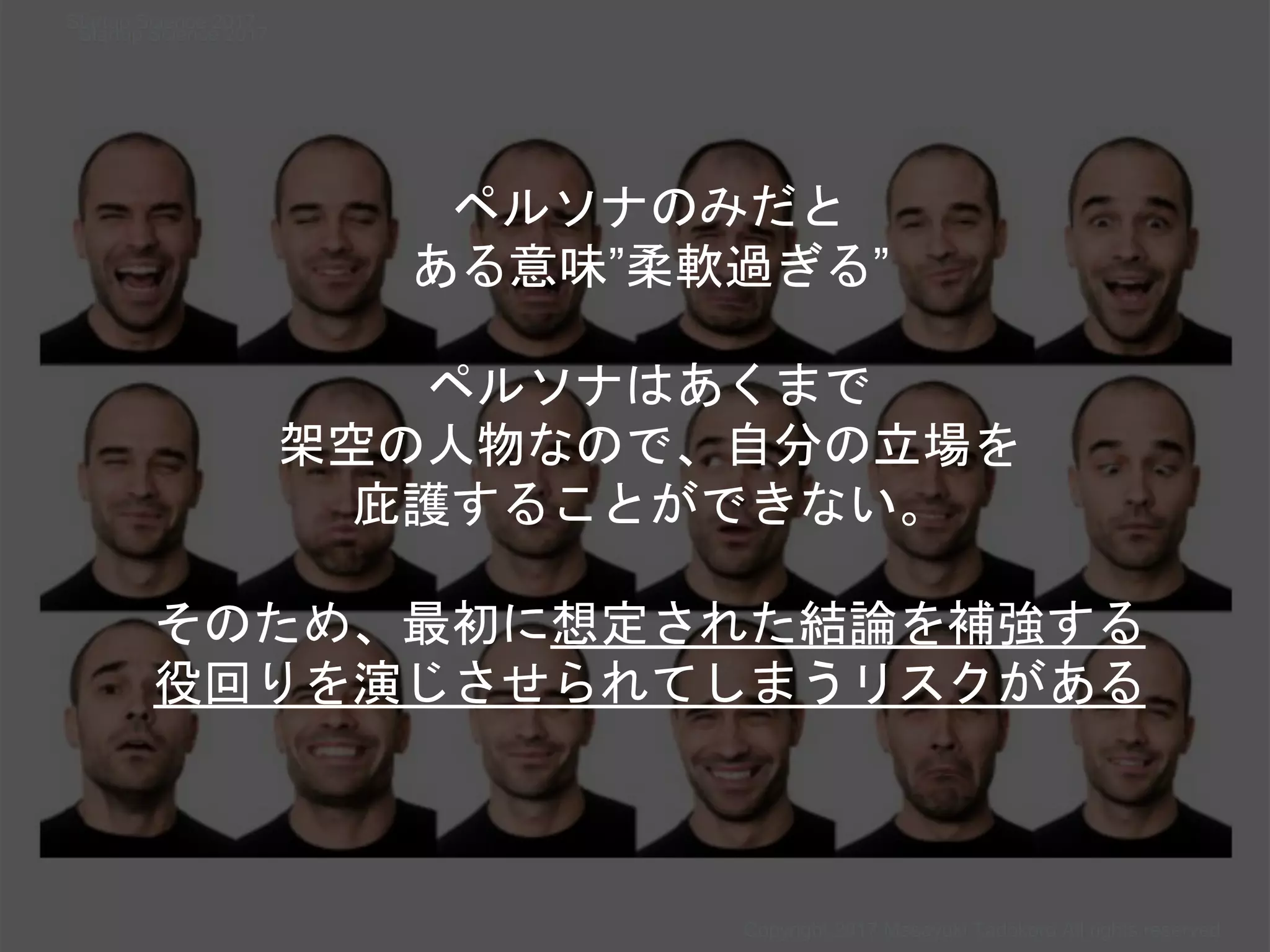 Copyright 2017 Masayuki Tadokoro All rights reserved
Startup Science 2017
Startup Science 2017
ペルソナのみだと
ある意味”柔軟過ぎる”
ペルソナはあくまで
架空の人物なので、自分の立場を
庇護することができない。
そのため、最初に想定された結論を補強する
役回りを演じさせられてしまうリスクがある
 