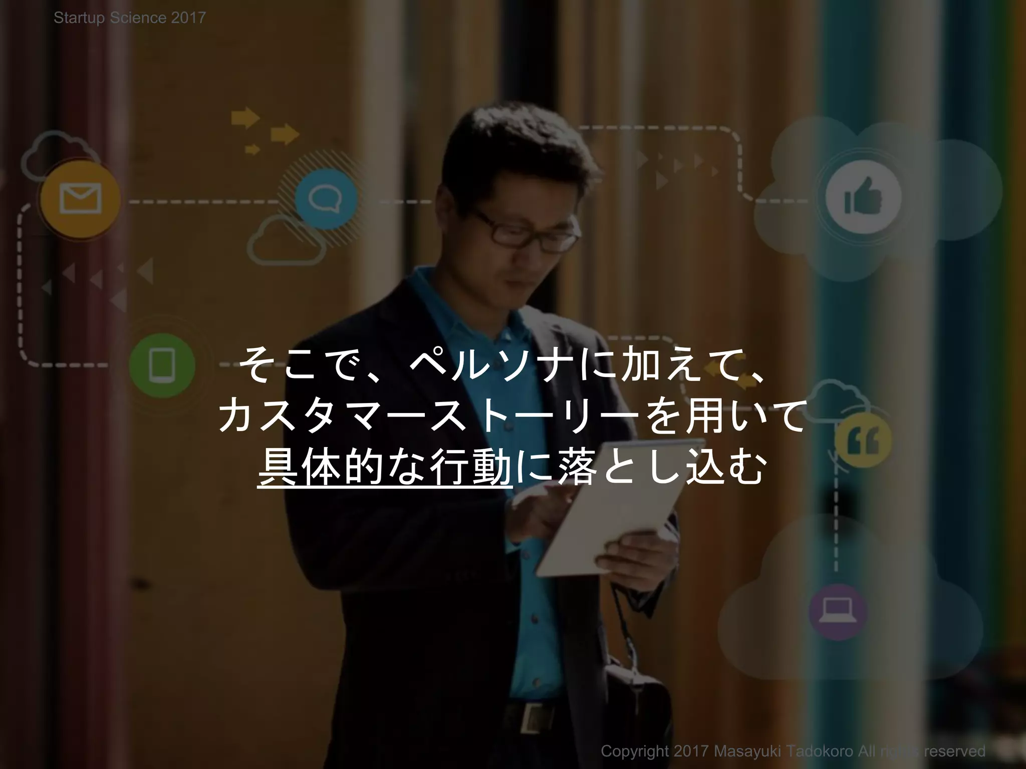そこで、ペルソナに加えて、
カスタマーストーリーを用いて
具体的な行動に落とし込む
Copyright 2017 Masayuki Tadokoro All rights reserved
Startup Science 2017
 