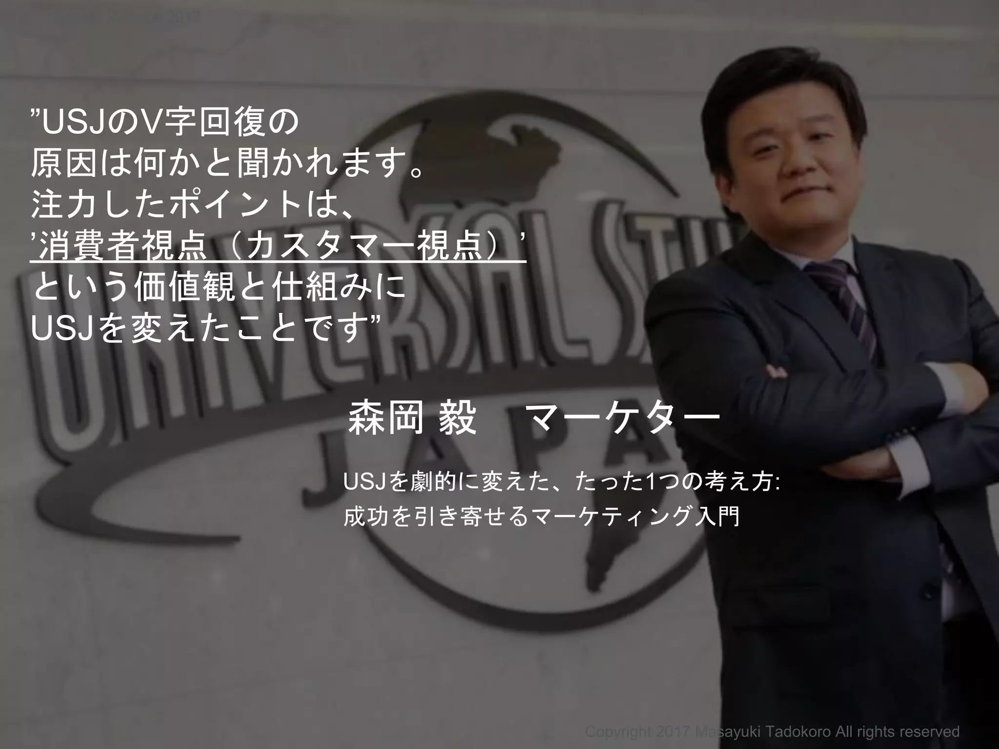 ”USJのV字回復の
原因は何かと聞かれます。
注力したポイントは、
’消費者視点（カスタマー視点）’
という価値観と仕組みに
USJを変えたことです”
森岡 毅 マーケター
USJを劇的に変えた、たった1つの考え方:
成功を引き寄せるマーケティング入門
Copyright 2017 Masayuki Tadokoro All rights reserved
Startup Science 2017
 