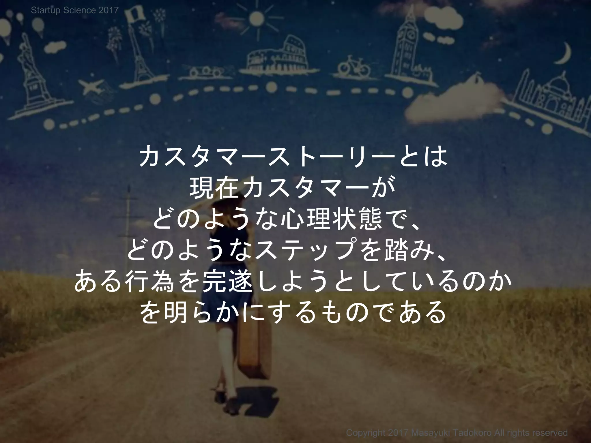 カスタマーストーリーとは
現在カスタマーが
どのような心理状態で、
どのようなステップを踏み、
ある行為を完遂しようとしているのか
を明らかにするものである
Copyright 2017 Masayuki Tadokoro All rights reserved
Startup Science 2017
 