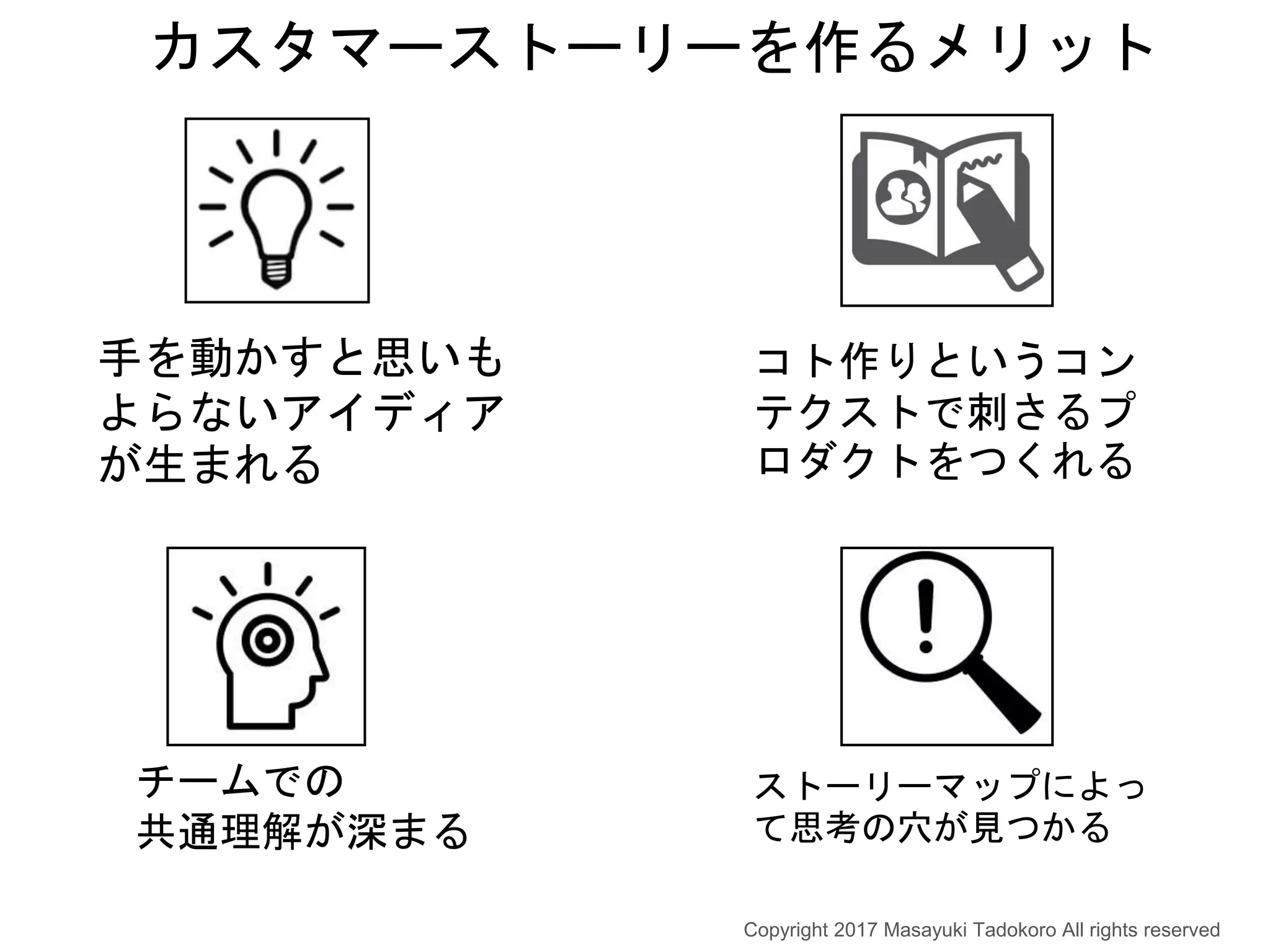 カスタマーストーリーを作るメリット
チームでの
共通理解が深まる
ストーリーマップによっ
て思考の穴が見つかる
手を動かすと思いも
よらないアイディア
が生まれる
コト作りというコン
テクストで刺さるプ
ロダクトをつくれる
Copyright 2017 Masayuki Tadokoro All rights reserved
 