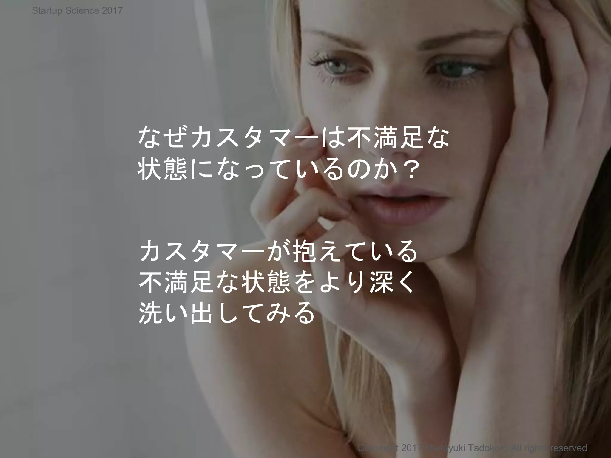 カスタマーが抱えている
不満足な状態をより深く
洗い出してみる
なぜカスタマーは不満足な
状態になっているのか？
Copyright 2017 Masayuki Tadokoro All rights reserved
Startup Science 2017
 