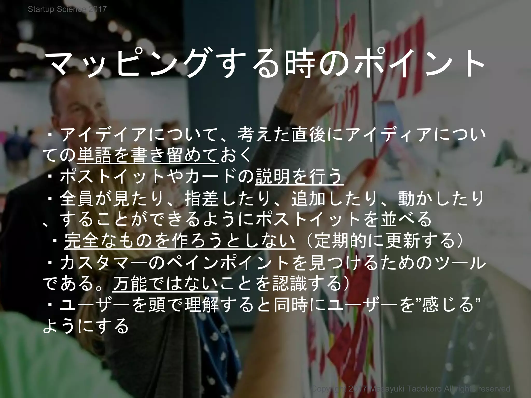 ・アイデイアについて、考えた直後にアイディアについ
ての単語を書き留めておく
・ポストイットやカードの説明を行う
・全員が見たり、指差したり、追加したり、動かしたり
、することができるようにポストイットを並べる
・完全なものを作ろうとしない（定期的に更新する）
・カスタマーのペインポイントを見つけるためのツール
である。万能ではないことを認識する）
・ユーザーを頭で理解すると同時にユーザーを”感じる”
ようにする
マッピングする時のポイント
Copyright 2017 Masayuki Tadokoro All rights reserved
Startup Science 2017
 