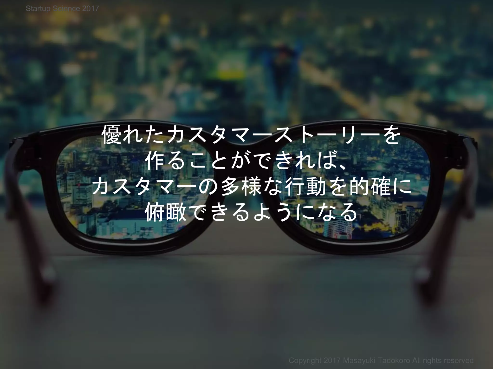 優れたカスタマーストーリーを
作ることができれば、
カスタマーの多様な行動を的確に
俯瞰できるようになる
Copyright 2017 Masayuki Tadokoro All rights reserved
Startup Science 2017
 