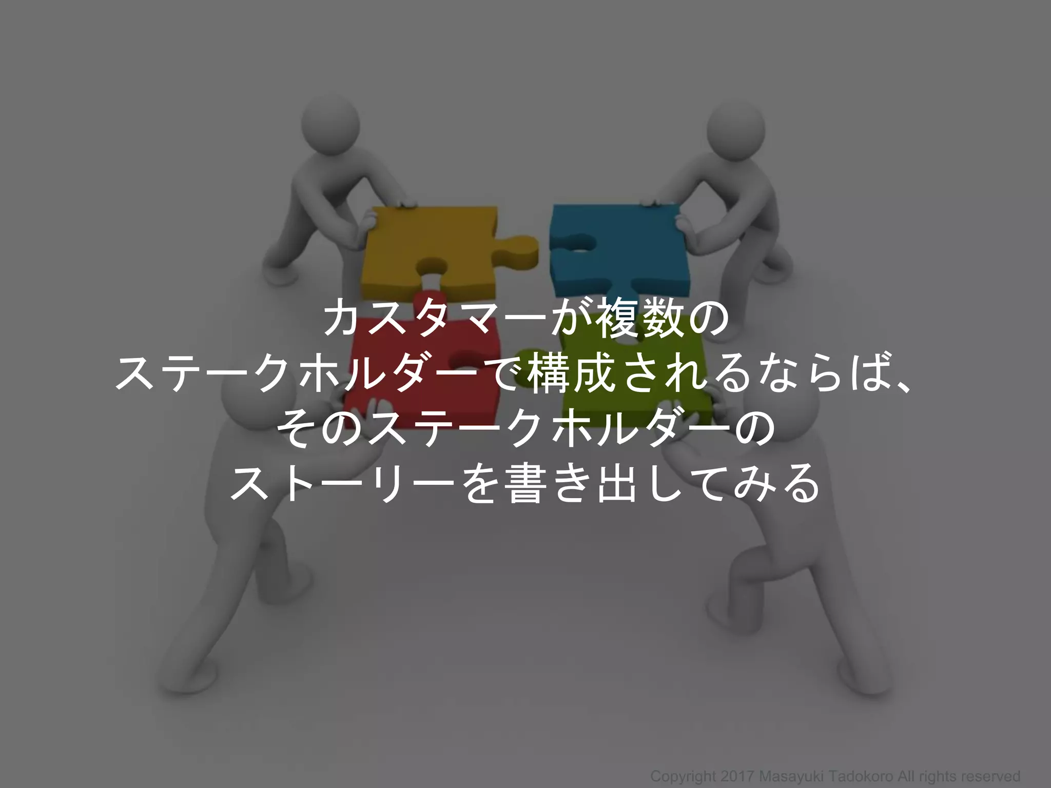 カスタマーが複数の
ステークホルダーで構成されるならば、
そのステークホルダーの
ストーリーを書き出してみる
Copyright 2017 Masayuki Tadokoro All rights reserved
 