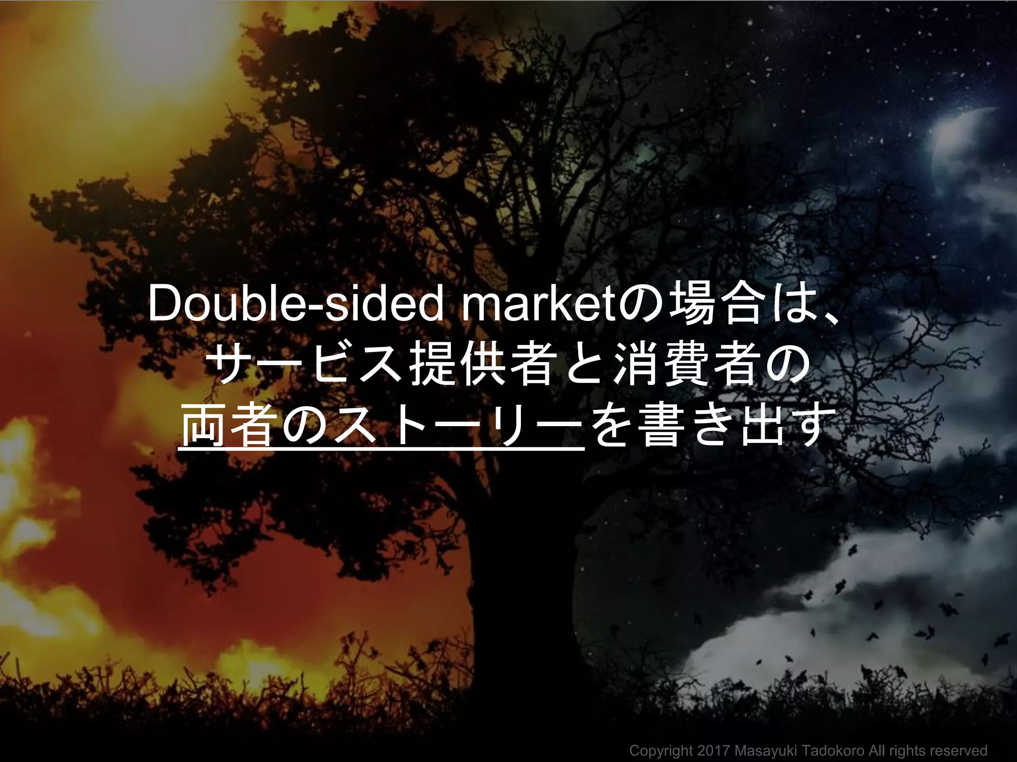 Double-sided marketの場合は、
サービス提供者と消費者の
両者のストーリーを書き出す
Copyright 2017 Masayuki Tadokoro All rights reserved
 