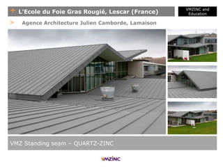 + L'Ecole du Foie Gras Rougié, Lescar (France)
VMZINC and
Education
VMZ Standing seam – QUARTZ-ZINC
> Agence Architecture Julien Camborde, Lamaison
 