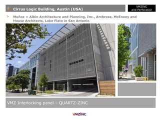+ Cirrus Logic Building, Austin (USA)
VMZINC
and Perforation
VMZ Interlocking panel – QUARTZ-ZINC
> Muñoz + Albin Architecture and Planning, Inc., Ambrose, McEnany and
House Architects, Lake Flato in San Antonio
 