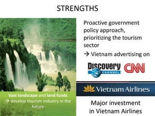STRENGTHS	Proactive government policy approach, prioritizing the tourism sector Vietnam advertising onVast landscape and land funds  develop tourism industry in the futureMajor investment in Vietnam Airlines